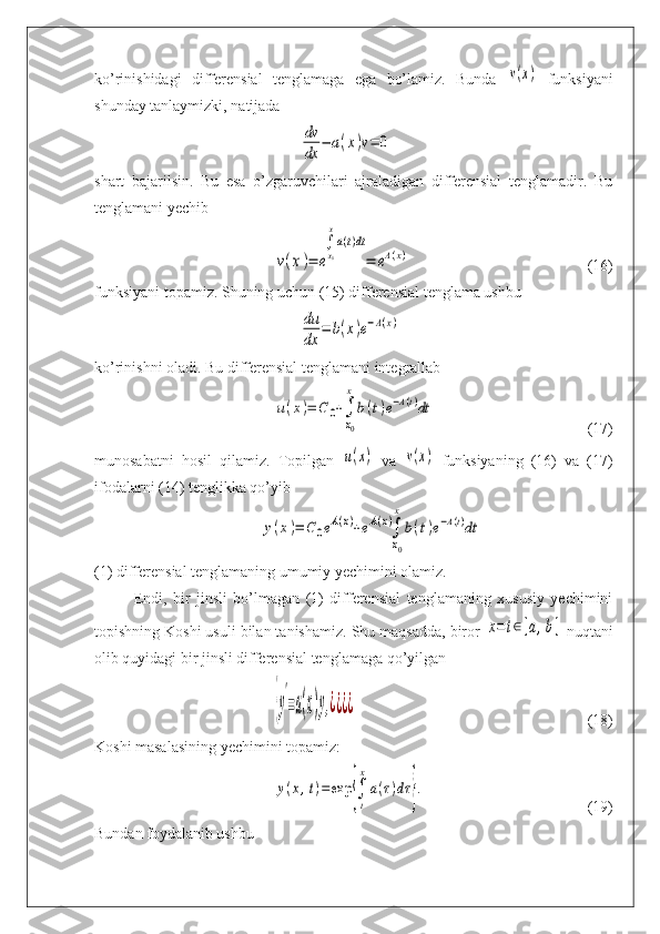 ko’rinishidagi   differensial   tenglamaga   ega   bo’lamiz.   Bunda  v(x)   funksiyani
shunday tanlaymizki, natijada	
dv
dx	
−	a(x)v=	0
shart   bajarilsin.   Bu   esa   o’zgaruvchilari   ajraladigan   differensial   tenglamadir.   Bu
tenglamani yechib	
v(x)=	e
∫x0
x
a(t)dt
=	eA(x)
(16)
funksiyani topamiz. Shuning uchun (15) differensial tenglama ushbu	
du
dx	
=	b(x)e−A(x)
ko’rinishni oladi. Bu differensial tenglamani integrallab	
u(x)=	C	0+∫
x0
x
b(t)e−A(t)dt
(17)
munosabatni   hosil   qilamiz.   Topilgan  	
u(x)   va  	v(x)   funksiyaning   (16)   va   (17)
ifodalarni (14) tenglikka qo’yib	
y(x)=	C0eA(x)+eA(x)∫
x0
x
b(t)e−A(t)dt
(1) differensial tenglamaning umumiy yechimini olamiz.
Endi,   bir   jinsli   bo’lmagan   (1)   differensial   tenglamaning   xususiy   yechimini
topishning Koshi usuli bilan tanishamiz. Shu maqsadda, biror 	
x=t∈[a,b]  nuqtani
olib quyidagi bir jinsli differensial tenglamaga qo’yilgan	
{y
'
=a(x)y,¿¿¿¿
(18)
Koshi masalasining yechimini topamiz:	
y(x,t)=	exp	{∫
t
x
a(τ)dτ	}.
(19)
Bundan foydalanib ushbu 