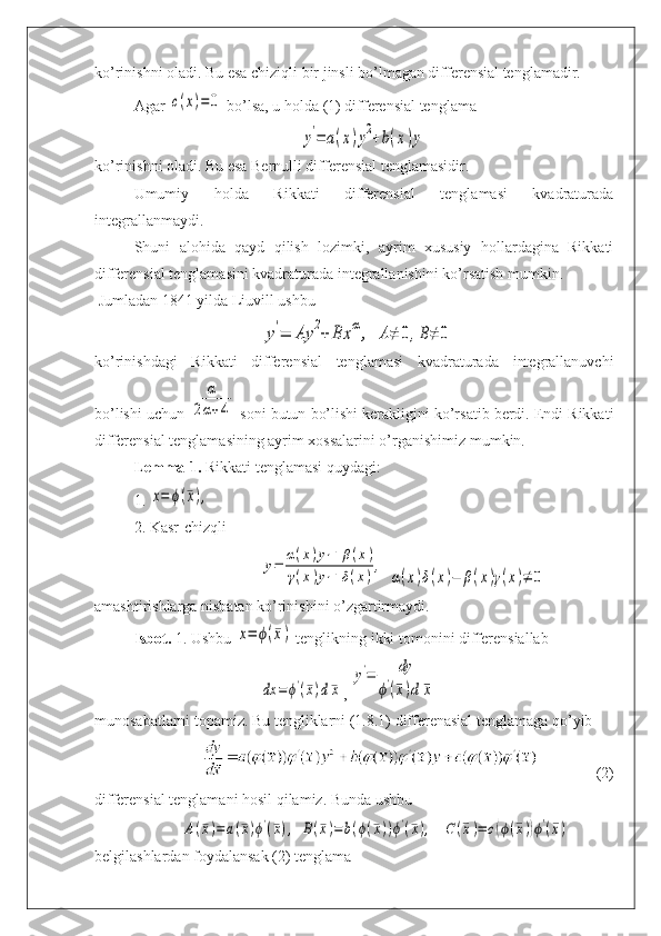 ko’rinishni oladi. Bu esa chiziqli bir jinsli bo’lmagan differensial tenglamadir.
Agar c(x)=	0  bo’lsa, u holda (1) differensial tenglama	
y'=	a(x)y2+b(x)y
ko’rinishni oladi. Bu esa Bernulli differensial tenglamasidir.
Umumiy   holda   Rikkati   differensial   tenglamasi   kvadraturada
integrallanmaydi.
Shuni   alohida   qayd   qilish   lozimki,   ayrim   xususiy   hollardagina   Rikkati
differensial tenglamasini kvadraturada integrallanishini ko’rsatish mumkin.
 Jumladan 1841 yilda Liuvill ushbu	
y'=	Ay	2+	Bx	α,
 	A≠	0,B≠	0
ko’rinishdagi   Rikkati   differensial   tenglamasi   kvadraturada   integrallanuvchi
bo’lishi uchun 	
α	
2α+4  soni butun bo’lishi kerakligini ko’rsatib berdi. Endi Rikkati
differensial tenglamasining ayrim xossalarini o’rganishimiz mumkin.
Lemma-1.  Rikkati tenglamasi quydagi:
1. 	
x=	ϕ(¯x),
2. Kasr-chizqli	
y=	
α(x)y1+β(x)	
γ(x)y1+δ(x)
,
 	
α(x)δ(x)−	β(x)γ(x)≠	0
amashtirishlarga nisbatan ko’rinishini o’zgartirmaydi.
Isbot.  1. Ushbu 	
x=	ϕ(¯x)  tenglikning ikki tomonini differensiallab	
dx	=	ϕ'(¯x)d¯x
, 	
y'=	dy	
ϕ'(¯x)d	¯x
munosabatlarni topamiz. Bu tengliklarni (1.8.1) differenasial tenglamaga qo’yib
(2)
differensial tenglamani hosil qilamiz. Bunda ushbu	
A(¯x)=	a(¯x)ϕ'(¯x),	B(¯x)=	b(ϕ(¯x))ϕ'(¯x),
  	C	(¯x)=	c(ϕ(¯x))ϕ'(¯x)
belgilashlardan foydalansak (2) tenglama 