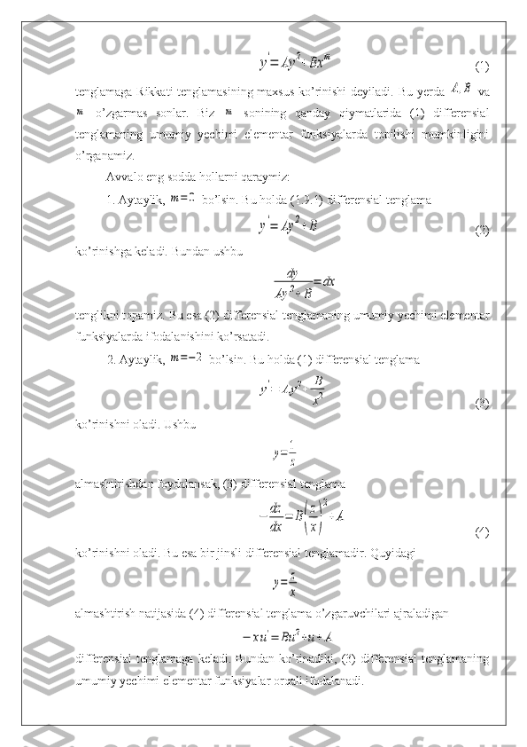 y'=	Ay	2+	Bx	m(1)
tenglamaga Rikkati  tenglamasining maxsus ko’rinishi  deyiladi.   Bu yerda  	
A,B   va	
m
  o’zgarmas   sonlar.   Biz  	m   sonining   qanday   qiymatlarida   (1)   differensial
tenglamaning   umumiy   yechimi   elementar   funksiyalarda   topilishi   mumkinligini
o’rganamiz.
Avvalo eng sodda hollarni qaraymiz:
1. Aytaylik, 	
m=	0  bo’lsin. Bu holda (1.9.1) differensial tenglama	
y'=	Ay	2+B
(2)
ko’rinishga keladi. Bundan ushbu 	
dy	
Ay	2+	B	
=	dx
tenglikni topamiz. Bu esa (2) differensial tenglamaning umumiy yechimi elementar
funksiyalarda ifodalanishini ko’rsatadi.
2. Aytaylik, 	
m=−	2  bo’lsin. Bu holda (1) differensial tenglama	
y'=	Ay	2+	B
x2
(3)
ko’rinishni oladi. Ushbu	
y=	1
z
almashtirishdan foydalansak, (3) differensial tenglama	
−	dz
dx	
=	B(
z
x)
2
+	A
(4)
ko’rinishni oladi. Bu esa bir jinsli differensial tenglamadir. Quyidagi	
y=	z
x
almashtirish natijasida (4) differensial tenglama o’zgaruvchilari ajraladigan	
−	xu'=	Bu	2+u+	A
differensial   tenglamaga   keladi.   Bundan   ko’rinadiki,   (3)   differensial   tenglamaning
umumiy yechimi elementar funksiyalar orqali ifodalanadi. 