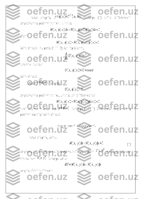 Faraz   qilaylik,  y=	ϕ(x)∈C(1)(a,b)   funksiya   (1)   to’liq   differensialli
tenglamaning yechimi bo`lsin. U holda	
M	(x,ϕ(x))dx	+N	(x,ϕ(x))ϕ'(x))dx	=	0
,
y’ani	
M	(x,ϕ(x))+N	(x,ϕ(x))ϕ'(x)=	0
kelib chiqadi. Bu yerda (1.11.2) dan foydalanib,	
d
dx	
U	(x,ϕ(x))=	0
topamiz. Bundan	
U	(x,ϕ(x))=	C	=	const
kelib chiqadi.
Agar 	
y=	ϕ(x)  funksiya	
U	(x,ϕ(x))=C
tenglamaning yechimi bo`lsa, u holda uni differensiallab 	
M	(x,ϕ(x))+N	(x,ϕ(x))ϕ'(x))=0
hosil   qilamiz.   Bundan   esa  	
y=	ϕ(x)   funksiya   (1.11.1)   differensial   tenglamaning
yechimi ekanligi kelib chiqadi.
Integrallovchi ko’paytuvchi . 
Faraz qilaylik, ushbu
M	(x,y)dx	+N	(x,y)dy	=	0
(1)
tenglama to’liq differensialli tenglama bo’lmasin, ya’ni 	
Γ	⊆	R2  sohada aniqlangan
birorta ham 	
U(x,y)  funksiya uchun	
dU	=	M	(x,y)dx	+N	(x,y)dy
tenglik o’rinli bo’lmasin. 