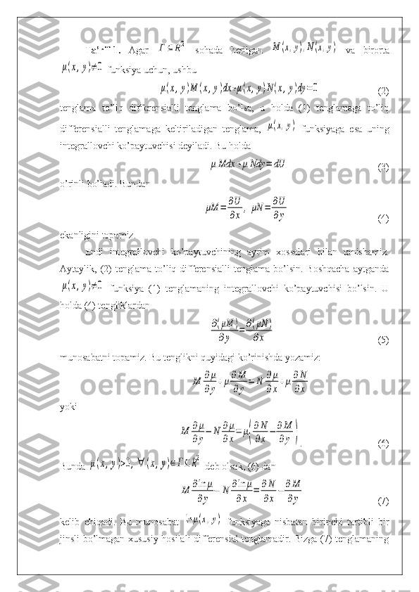 Ta’rif-1.   Agar  Γ	⊆	R2   sohada   berilgan  	M	(x,y),N(x,y)   va   birorta	
μ(x,y)≠0
 funksiya uchun, ushbu 	
μ(x,y)M	(x,y)dx	+μ(x,y)N	(x,y)dy	=0
(2)
tenglama   to’liq   differensialli   tenglama   bo’lsa,   u   holda   (1)   tenglamaga   to’liq
differensialli   tenglamaga   keltiriladigan   tenglama,  	
μ(x,y)   funksiyaga   esa   uning
integrallovchi ko’paytuvchisi deyiladi. Bu holda	
μ	Mdx	+μ	Ndy	=	dU
(3)
o’rinli bo’ladi. Bundan	
μM	=	∂U
∂x	
,	μN	=	∂U
∂y
(4)
ekanligini topamiz.
Endi   integrallovchi   ko’paytuvchining   ayrim   xossalari   bilan   tanishamiz.
Aytaylik,  (2)   tenglama  to’liq  differensialli   tenglama  bo’lsin.  Boshqacha  aytganda	
μ(x,y)≠0
  funksiya   (1)   tenglamaning   integrallovchi   ko’paytuvchisi   bo’lsin.   U
holda (4) tengliklardan	
∂(μM	)	
∂y	
=	∂(μN	)	
∂x
(5)
munosabatni topamiz. Bu tenglikni quyidagi ko’rinishda yozamiz:	
M	∂	μ	
∂	y
+	μ∂M
∂y	
=	N	∂μ
∂x
+μ∂	N
∂x
yoki	
M	∂μ
∂y
−	N	∂μ
∂x
=	μ(
∂N
∂x	
−	∂M
∂y	)
. (6)
Bunda 	
μ(x,y)>0,∀	(x,y)∈Γ⊆R2  deb olsak, (6) dan 	
M	∂ln	μ	
∂y	
−	N	∂ln	μ	
∂x	
=	∂N
∂x	
−	∂M
∂y
(7)
kelib   chiqadi.   Bu   munosabat  	
ln	μ(x,y)   funksiyaga   nisbatan   birinchi   tartibli   bir
jinsli bo’lmagan xususiy hosilali differensial tenglamadir. Bizga (7) tenglamaning 