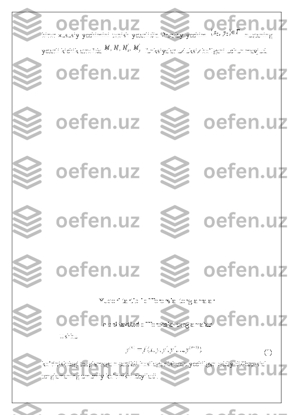 biror   xususiy   yechimini   topish   yetarlidir.   Bunday   yechim  (x0,y0)∈Γ   nuqtaning
yetarli kichik atrofida 	
M	,N	,Nx
',M	y
'  funksiyalar uzluksiz bo’lgani uchun mavjud.
Yuqori tartibli differensial tenglamalar
n-chi tartibli differensial tenglamalar
Ushbu 
(1)
ko’rinishdagi tenglamaga n-tartibli hosilaga nisbatan yechilgan oddiy differensial 
tenglamaning umumiy ko’rinishi deyiladi. 