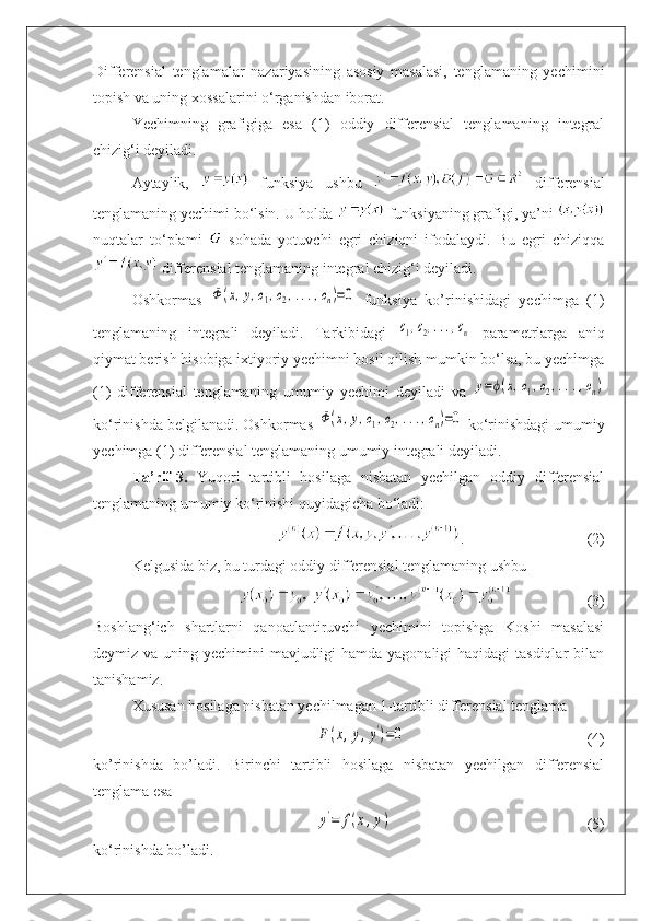 Differensial   tenglamalar   nazariyasining   asosiy   masalasi,   tenglamaning   yechimini
topish va uning xossalarini o‘rganishdan iborat.
Yechimning   grafigiga   esa   (1)   oddiy   differensial   tenglamaning   integral
chizig‘i deyiladi.
Aytaylik,     funksiya   ushbu     differensial
tenglamaning yechimi bo‘lsin. U holda   funksiyaning grafigi, ya’ni 
nuqtalar   to‘plami     sohada   yotuvchi   egri   chiziqni   ifodalaydi.   Bu   egri   chiziqqa
 differensial tenglamaning integral chizig‘i deyiladi.
Oshkormas  Ф(x,y,c1,c2,...,cn)=0   funksiya   ko’rinishidagi   yechimga   (1)
tenglamaning   integrali   deyiladi.   Tarkibidagi  	
c1,c2,...,cn   parametrlarga   aniq
qiymat berish hisobiga ixtiyoriy yechimni hosil qilish mumkin bo‘lsa, bu yechimga
(1)   differensial   tenglamaning   umumiy   yechimi   deyiladi   va  	
y=ϕ(x,c1,c2,...,cn)
ko‘rinishda belgilanadi. Oshkormas 	
Ф(x,y,c1,c2,...,cn)=0  ko‘rinishdagi umumiy
yechimga (1) differensial tenglamaning umumiy integrali deyiladi.
Ta’rif-3.   Yuqori   tartibli   hosilaga   nisbatan   yechilgan   oddiy   differensial
tenglamaning umumiy ko‘rinishi quyidagicha bo‘ladi:
. (2)
Kelgusida biz, bu turdagi oddiy differensial tenglamaning ushbu
(3)
Boshlang‘ich   shartlarni   qanoatlantiruvchi   yechimini   topishga   Koshi   masalasi
deymiz va uning yechimini mavjudligi hamda yagonaligi  haqidagi tasdiqlar  bilan
tanishamiz.
Xususan hosilaga nisbatan yechilmagan 1-tartibli differensial tenglama	
F(x,y,y')=0
(4)
ko’rinishda   bo’ladi.   Birinchi   tartibli   hosilaga   nisbatan   yechilgan   differensial
tenglama esa	
y'=	f(x,y)
(5)
ko‘rinishda bo’ladi. 