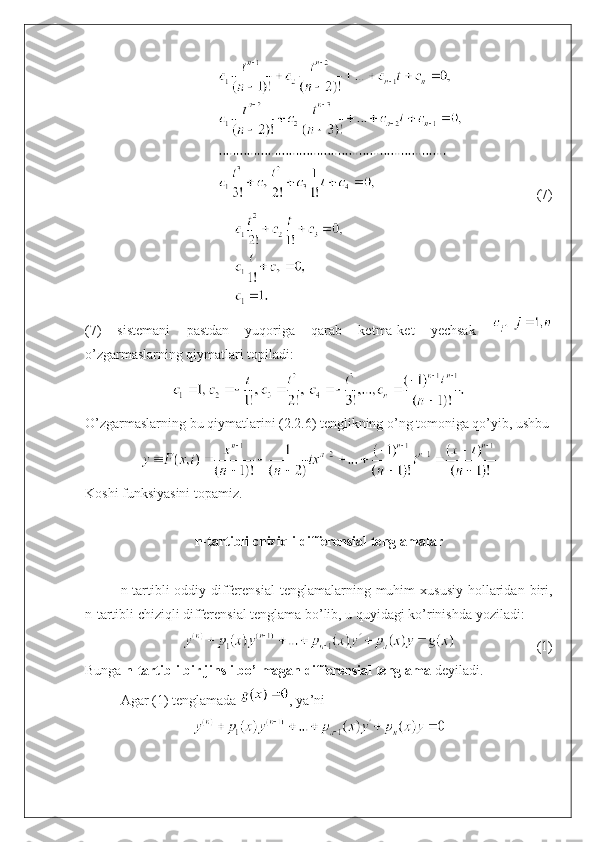 (7)
(7)   sistemani   pastdan   yuqoriga   qarab   ketma-ket   yechsak  
o’zgarmaslarning qiymatlari topiladi: 
O’zgarmaslarning bu qiymatlarini (2.2.6) tenglikning o’ng tomoniga qo’yib, ushbu
Koshi funksiyasini topamiz.
n-tartibli chiziqli differensial tenglamalar
n-tartibli  oddiy  differensial   tenglamalarning  muhim  xususiy   hollaridan  biri,
n-tartibli chiziqli differensial tenglama bo’lib, u quyidagi ko’rinishda yoziladi:
(1)
Bunga  n-tartibli bir jinsli bo’lmagan differensial tenglama  deyiladi.
Agar (1) tenglamada  ,   ya’ni  