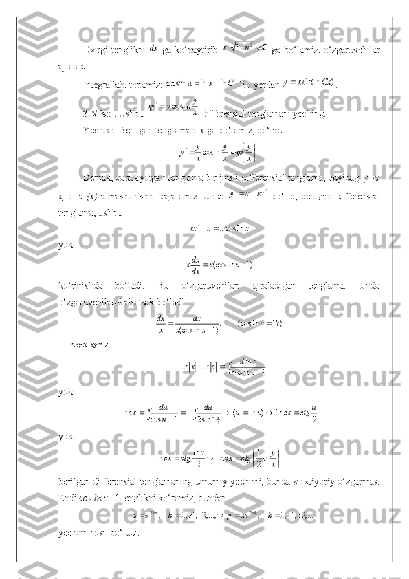 Oxirgi  tenglikni  dx   ga ko‘paytirib  	0	1	2			u	x   ga bo‘lamiz, o‘zgaruvchilar
ajraladi.
Integrallab, topamiz: 
C	x	u	ln	ln	arcsin		 . Bu yerdan 	)	sin(ln	Cx	x	y . 
3-Misol.  Ushbu 	
x
y	y	yx	ln	cos	  differensial tenglamani yeching.
Yechish: Berilgan tenglamani  x  ga bo‘lamiz, bo‘ladi 	

	
			x
y	
x
y	
x
y	y		ln	cos
.
Demak, qaralayotgan tenglama bir jinsli differensial tenglama, quyidagi  y=z
x,   z=z   (x)   almashtirishni   bajaramiz.   Unda  	
zx	z	y			   bo‘lib,   berilgan   differensial
tenglama, ushbu	
z	z	z	zx	ln	cos		
yoki	
)1	ln	(cos			z	z	dx
dzx
ko‘rinishda   bo‘ladi.   Bu   o‘zgaruvchilari   ajraladigan   tenglama.   Unda
o‘zgaruvchilarni ajratsak bo‘ladi	
?)1	ln	(cos	,)1	ln	(cos				z	z	z	
dz	
x
dx
Integrallaymiz	
∫				1	ln	cos	
ln	ln	ln	z
z	d	c	x
yoki	
∫	∫								2	ln	)	ln	(	sin2	1	cos	ln	
22	
u	ctg	cx	z	u	du	
u
du	cx	u
yoki	

	
				x
y	ctg	cx	z	ctg	cx	ln2
1	ln	2
ln	ln
berilgan differensial tenglamaning umumiy yechimi, bunda   c   ixtiyoriy o‘zgarmas.
Endi  cos ln z= 1 tenglikni ko‘ramiz, bundan 	
,...2,1,0	,	,...,2,1,0	,
22										k	xe	y	k	e	z kk		
yechim hosil bo‘ladi. 