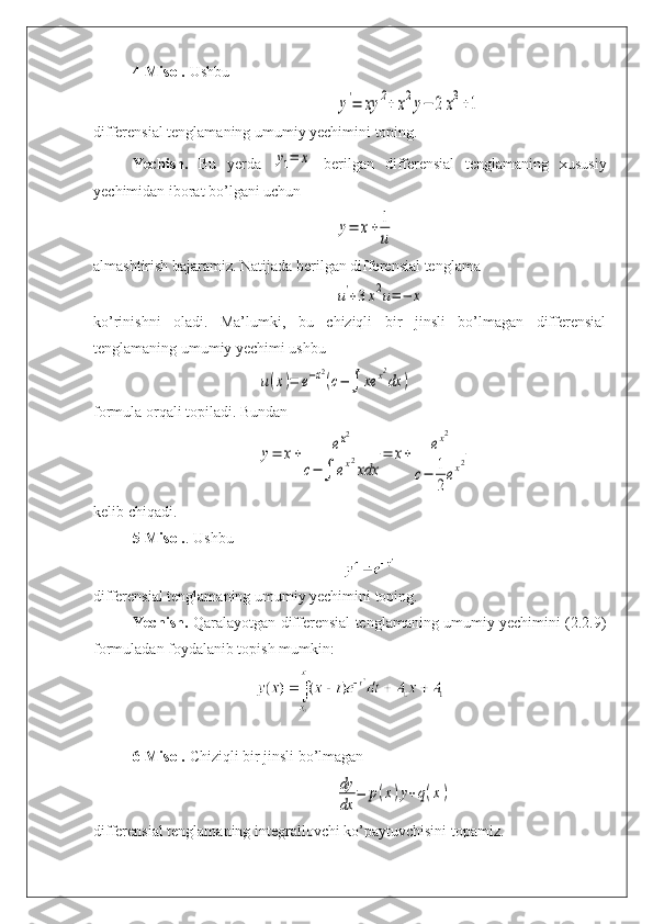 4-Misol.   Ushbuy'=	xy	2+	x2y−	2	x3+1
differensial tenglamaning umumiy yechimini toping.
Yechish.   Bu   yerda  	
y1=	x   berilgan   differensial   tenglamaning   xususiy
yechimidan iborat bo’lgani uchun	
y=	x+	1
u
almashtirish bajaramiz. Natijada berilgan differensial tenglama	
u'+3x2u=−	x
ko’rinishni   oladi.   Ma’lumki,   bu   chiziqli   bir   jinsli   bo’lmagan   differensial
tenglamaning umumiy yechimi ushbu	
u(x)=	e−x2
(c−∫	xe	x2
dx	)
formula orqali topiladi. Bundan 	
y=	x+	ex2	
c−	∫	ex2
xdx	
=	x+	ex2	
c−	1
2
ex2
kelib chiqadi.
5-Misol. .  Ushbu 
differensial tenglamaning umumiy yechimini toping.
Yechish.   Qaralayotgan differensial tenglamaning umumiy yechimini (2.2.9)
formuladan foydalanib topish mumkin:
6-Misol.   Chiziqli bir jinsli bo’lmagan	
dy
dx	
=	p(x)y+q(x)
differensial tenglamaning integrallovchi ko’paytuvchisini topamiz. 