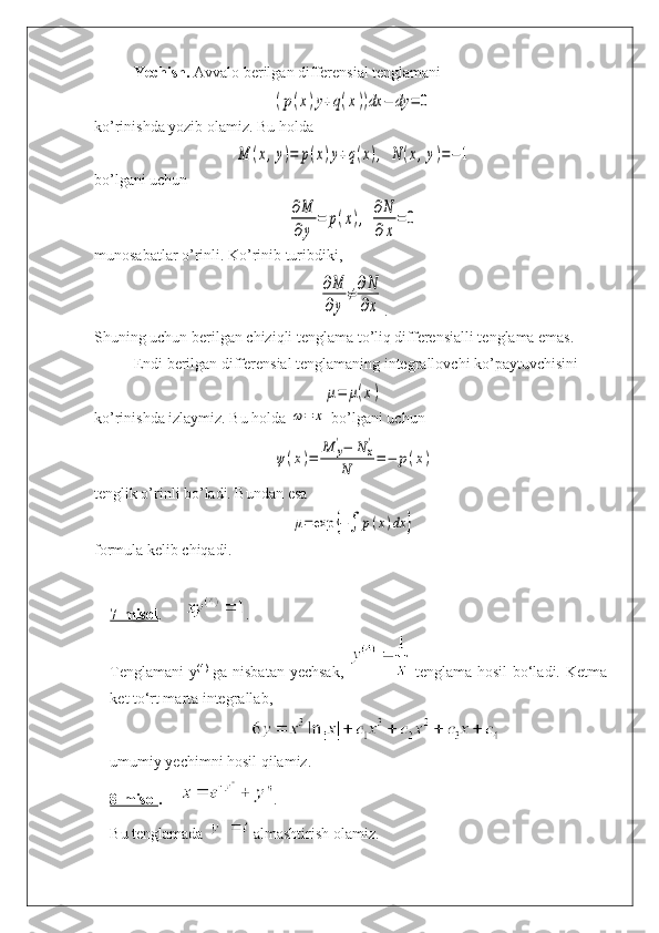Yechish.  Avvalo berilgan differensial tenglamani(p(x)y+q(x))dx	−	dy	=	0
ko’rinishda yozib olamiz. Bu holda	
M	(x,y)=	p(x)y+q(x),	N	(x,y)=−1
bo’lgani uchun	
∂M
∂y	
=	p(x),	∂N
∂x
=0
munosabatlar o’rinli. Ko’rinib turibdiki,	
∂M
∂y	
≠	∂N
∂x
.
Shuning uchun  berilgan  chiziqli tenglama to’liq differensialli tenglama emas.
Endi  berilgan  differensial tenglamaning integrallovchi ko’paytuvchisini	
μ=	μ(x)
ko’rinishda izlaymiz. Bu holda 	
ω=	x  bo’lgani uchun	
ψ(x)=	
M	y
'−	N	x
'	
N	=−	p(x)
tenglik o’rinli bo’ladi. Bundan esa	
μ=	exp	{−∫	p(x)dx	}
formula kelib chiqadi.
7-misol .       . 
Tenglamani  y (4)
  ga nisbatan yechsak,     tenglama hosil  bo‘ladi. Ketma-
ket to‘rt marta integrallab, 
 
umumiy yechimni hosil qilamiz.
8-misol .       .
Bu tenglamada   almashtirish olamiz.   
