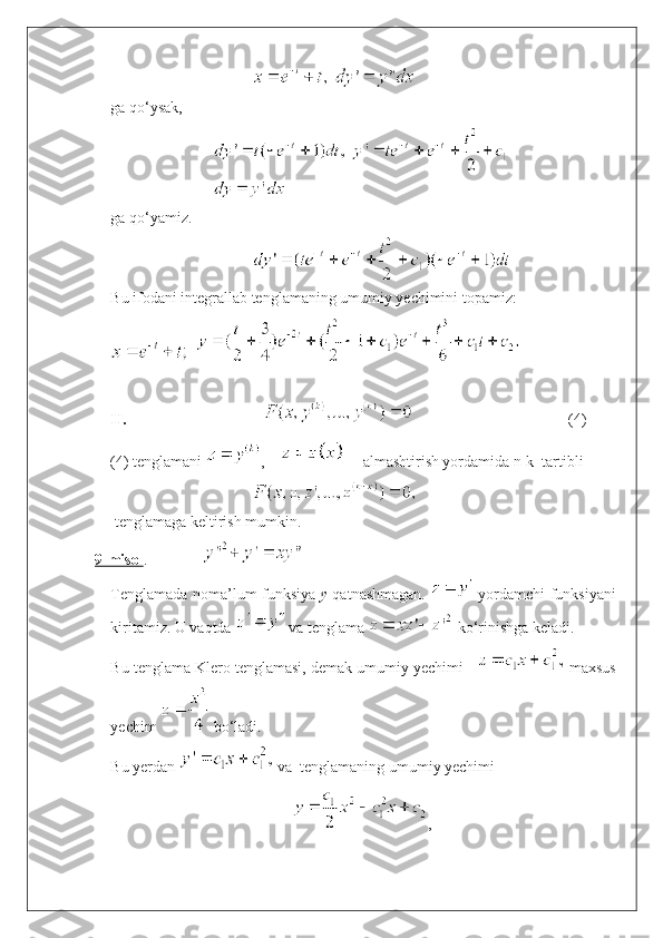  
ga qo‘ysak, 
ga qo ‘ yamiz.
Bu ifodani integrallab tenglamaning umumiy yechimini topamiz:
  
II.                                    
                   (4)
(4) tenglamani  ,          almashtirish yordamida n-k  tartibli 
 tenglamaga keltirish mumkin.
9-misol .              
Tenglamada noma’lum funksiya   y   qatnashmagan.     yordamchi funksiyani
kiritamiz. U vaqtda   va tenglama   ko‘rinishga keladi.
Bu tenglama Klero tenglamasi, demak umumiy yechimi      maxsus
yechim   bo‘ladi.
Bu yerdan   va  tenglamaning umumiy yechimi 
, 