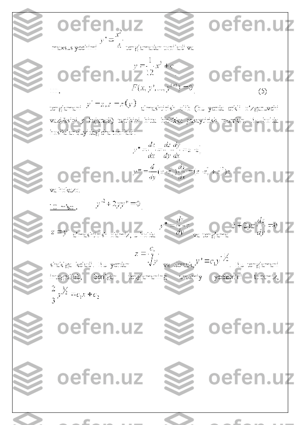  maxsus yechimi   tenglamadan topiladi va 
.
III.                                           .  (5)
tenglamani     almashtirish   olib   (bu   yerda   erkli   o‘zgaruvchi
vazifasini   y   bajaradi)   tartibini   bitta   birlikka   pasaytirish   mumkin.   Bu   holda
hosilalar quyidagicha topiladi: 
va hokazo.
10-misol .            .
  almashtirish   olamiz,   u   holda     va   tenglama  
shaklga   keladi.   Bu   yerdan     va   demak, .   Bu   tenglamani
integrallab,   berilgan   tenglamaning   umumiy   yechimini   topamiz, 