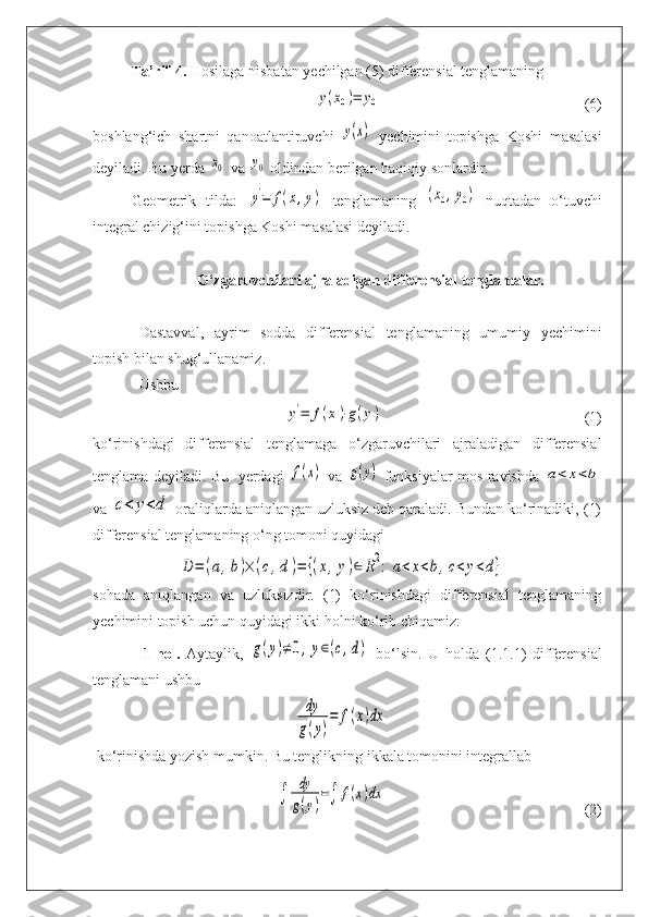 Ta’rif-4.  Hosilaga nisbatan yechilgan (5) differensial tenglamaningy(x0)=	y0
(6)
boshlang‘ich   shartni   qanoatlantiruvchi  	
y(x)   yechimini   topishga   Koshi   masalasi
deyiladi. Bu yerda 	
x0  va 	y0  oldindan berilgan haqiqiy sonlardir.
Geometrik   tilda:  
y'=	f(x,y)   tenglamaning  	(x0,y0)   nuqtadan   o‘tuvchi
integral chizig‘ini topishga Koshi masalasi deyiladi. 
O‘zgaruvchilari ajraladigan differensial tenglamalar. 
Dastavval,   ayrim   sodda   differensial   tenglamaning   umumiy   yechimini
topish bilan shug‘ullanamiz.
Ushbu  	
y'=	f(x)⋅g(y)
(1)
ko‘rinishdagi   differensial   tenglamaga   o‘zgaruvchilari   ajraladigan   differensial
tenglama deyiladi. Bu   yerdagi  	
f(x)   va  	g(y)   funksiyalar mos ravishda  	a<	x<b
va 	
c<	y<d  oraliqlarda aniqlangan uzluksiz deb qaraladi. Bundan ko‘rinadiki, (1)
differensial tenglamaning o‘ng tomoni quyidagi	
D	=	(a,b)×	(c,d)=	{(x,y)∈	R2:	a<	x<b,c<	y<d}
sohada   aniqlangan   va   uzluksizdir.   (1)   ko‘rinishdagi   differensial   tenglamaning
yechimini topish uchun quyidagi ikki holni ko‘rib chiqamiz:
1-hol.   Aytaylik,  	
g(y)≠0,y∈(c,d)   bo‘lsin.   U   holda   (1.1.1)   differensial
tenglamani ushbu	
dy
g(y)
=	f(x)dx
 ko‘rinishda yozish mumkin.  Bu tenglikning ikkala tomonini integrallab	
∫	
dy
g(y)
=∫	f(x)dx
(2) 