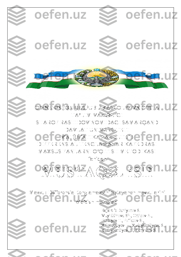 O‘ZBEKISTON RESPUBLIKASI OLIY VA O‘RTA
TA’LIM VAZIRLIGI
SHAROF RASHIDOV NOMIDAGI SAMARQAND
DAVLAT UNIVERSITETI
MATEMATIKA FAKULTETI
DIFFERENSIAL TENGLAMALAR KAFEDRASI
MAXSUS FANLARNI O‘QITISH METODIKASI
fanidan
MUSTAQIL ISH
Mavzu:  Differensial tenglamalarning tayanch mavzularini
o‘qitish metodlari
Bajardi:  Daniyorov S.
Muyiddinova Sh., Ortiqov B.,
Pardayev T., Po‘latov S.,
Xolmurzayev H., Xudayberdiyeva S.,
Xudoyberdiyev D., Yormatov S. 