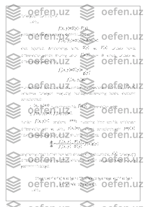 funksiyalarni tuzib olamiz.
Ushbu f(x,y)=	G(y)−	F(x)
yordamchi funksiyani qaraylik. Ko ‘ rinib turibdiki,	
f(x0,y0)=	G	(y0)−	F	(x0)=	0
shart   bajariladi.   Aniqlanishiga   ko ‘ ra  	
G(y)   va  	F(x)   uzluksiz   hamda
differensiallanuvchidir.   Shuning   uchun  	
f(x,y)   ham  	D   sohada   uzluksiz   va
differensiallanuvchi bo ‘ lib,	
fy
'(x,y)=	G	'(y)=	1
g(y)
,	
fy
'(x0,y0)≠	0
munosabatlarni   qanoatlantiradi.   Yuqoridagi   mulohazalardan   ko ‘ rinadiki,  	
f(x,y)
oshkormas   funksiyani   mavjudligi   haqidagi   teoremaning   barcha   shartlarini
qanoatlantiradi:
1. 	
(x0,y0)∈D  nuqtaning atrofida 	f(x,y)  differensiallanuvchi.
2. 	
f(x0,y0)=	0,	fy
'(x0,y0)≠	0.
Bundan  	
f(x,y)=0   tenglama  	x=	x0   nuqtaning   biror   atrofida   aniqlangan
differensiallanuvchi   va   ushbu  	
y(x0)=	y0   shartni   qanoatlantiruvchi  	y=	y(x)
ildizining mavjudligi kelib chiqadi. Shu bilan bir qatorda	
dy
dx	=−	fx'(x,y)	
fy
'(x,y)
=	F'(x)	
G	'(y)
=	f(x)g(y)
tenglikning o ‘ rinli bo ‘ lishi ham kelib chiqadi. Ko ‘ rinib turibdiki, 	
y(x)  funksiya (1)
differensial   tenglamani   va   (6)   boshlang ‘ ich   shartni   qanoatlantiruvchi   xususiy
yechimini ifodalaydi.
O ‘ zgaruvchilari ajraladigan differensial tenglamaga keltiriladigan
differensial tenglamalar. 
Ushbu  