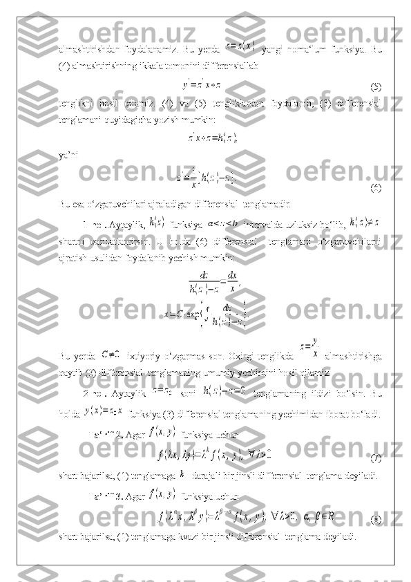 almashtirishdan   foydalanamiz.   Bu   yerda  z=	z(x)   yangi   noma‘lum   funksiya.   Bu
(4) almashtirishning ikkala tomonini differensiallab	
y'=	z'x+z
(5)
tenglikni   hosil   qilamiz.   (4)   va   (5)   tengliklardan   foydalanib,   (3)   differensial
tenglamani quyidagicha yozish mumkin:	
z'x+z=	h(z),
ya’ni	
z'=	1
x
[h(z)−	z].
(6)
Bu esa o‘zgaruvchilari ajraladigan differensial  tenglamadir.
1-hol.  Aytaylik, 	
h(z)  funksiya 	a<	z<b  intervalda uzluksiz bo‘lib, 	h(z)≠	z
shartni   qanoatlantirsin.   U   holda   (6)   differensial     tenglamani   o‘zgaruvchilarni
ajratish usulidan foydalanib yechish mumkin:	
dz	
h(z)−	z
=	dx
x	
,	
x=	C⋅exp	{∫	
dz	
h(z)−	z}.
Bu   yerda  	
C≠	0   ixtiyoriy   o‘zgarmas   son.   Oxirgi   tenglikda  	
z=	y
x   almashtirishga
qaytib (3) differensial  tenglamaning umumiy yechimini hosil qilamiz. 
2-hol.   Aytaylik  	
z=	z0   soni  	h(z)−	z=	0   tenglamaning   ildizi   bo‘lsin.   Bu
holda 	
y(x)=	z0x  funksiya (3) differensial tenglamaning yechimidan iborat bo‘ladi.
Ta’rif-2.  Agar 	
f(x,y)  funksiya uchun	
f(λx	,λy	)=	λkf(x,y),∀	λ>0
(7)
shart bajarilsa, (1) tenglamaga 	
k -  darajali bir jinsli differensial  tenglama deyiladi. 
Ta’rif-3.  Agar 	
f(x,y)  funksiya uchun 	
f(λαx,λβy)=	λβ−αf(x,y),∀	λ>0,	α,β∈R
(8)
shart bajarilsa, (1) tenglamaga kvazi bir jinsli differensial  tenglama deyiladi. 