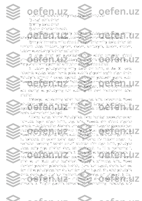 1. Jahondagi barcha dinlar 3 yirik guruhga bo’linib,bular
1) Urug’-qabila dinlari
2) Milliy davlat dinlari
3) Jahon dinlaridan iboratdit.
1)Urug’-qabila   dinlari   ibtidoiy   jamiyatda   vujudga   kelib   ularga   dinning
tarixiy shakllari, animizm, fetishizm, totemizm, shomonizm va magiya kiradi.
2)Bir yoki bir nechta millat e’tiqod qiladigan dinlar milliy davlat dinlari deb
nomlanib   ularga   hinduizm,   jaynizm,   sikxizm,   konfutsiylik,   daosizm,   sintoizm,
iudaizm va zardushtiylik dinlari taalluqlidir.
3)   Jahon   dinlari   yer   yuzasidagi   ko’plab   xalqlar   tomonidan   e’tiqod
qilinadigan   dinlar   bo’lib,   ularga   buddaviylik,   xristianlik   hamda   islom   dini   kiradi.
Yer yuzi aholisining yarmidan ko’pi jahon dinlariga e’tiqod qiladi.
2.   Iudaizm   yahudiylarning   milliy   davlar   dini   bo’lib,   er.   Av.   XII   asrda
Falastinda   vujudga   kelgan   hamda   yakka   xudolik   g’oyasini   targ’ib   qilgan   dindir.
Yahudiylik   ta’limoti   4   asosga   tayanadi.   1.Olamlarni   yaratuvchi   yagona   xudo-
Yaxvega imon keltirish. Yaxve so’zi “rabb, parvardigor ma’nosini bildiradi.
2.Yahudiylar   o’zlarini   xudo   tomonidan   saylangan,   eng   mumtoz,   muqaddas
xalq   ekanligi   va   yahudiyning   ruhi   xudoning   bir   qismi   hisoblanishini   da’vo
qiladilar.
3.Messiya-   xaloskorning   kelishi   haqida.   Unga   ko’ra   oxirzamonda   Yaxve
yahudiylar   orasidan   bir   xaloskorni   chiqaradi   va   u   dunyoni   isloh   qilgan   holda
qaytadan   quradi,   butun   yahudiylarni   Sinion   atrofida   to’playdi   hamda   ularning
barcha dushmanlarini jazolaydi.
4.Oxirat   kuniga   ishonish.Yahudiylikda   oxirat   haqidagi   tasavvurlar   asosan
Talmudda   bayon   etilgan   bo’lib,   unga   ko’ra,   Yaxveda   chin   e’tiqod   qilganlar
oxiratda   mukofotlanadilar.   Aksincha   uning   qonunlarini   buzganlar   shavqatsiz   jazo
oladilar.Yahudiylarning   diniy   ta’limoti   bo’yicha   Muso   payg’ambar   Tur   tog’ida
Yaxve bilan uchrashganida Yagona xudo tomonidan 10 ta lavha tushirilgan bo’lib,
bu   lavhalarda   din   asosini   tashkil   etgan   10   ta   nasihat   o’z   ifodasini   topgan.   Bu
nasihatlar   Tavrotnng   “Ikkinchi   qonun”   kitobidan   o’rin   olgan   bo’lib,   yahudiylar
ularga   qat’iy   rioya   qilishlari   shart,   deb   hisoblanadi.   Bu   10   ta   nasihatning   1,
Yaxvedan boshqani iloh deb bilmaslik. 2. But, sanam va rasmlarga sig’inmaslik. 3.
Bekordan-bekorga   Xudo   nomi   bilan   qasam   ichmaslik.     4.   Shanba   kunini   hurmat
qilish   va   uni   Xudo   uchun   bag’ishlash.   Yahudiylik   ta’limotiga   ko’ra,   Yaxve
olamlarni   yaratishni   yakshanbada   boshlab,     juma   kuni   tugatdi,   shanba   kuni   esa
dam oldi va yahudiylarga ham shu kuni dam olishni buyurdi. Shu sabab yahudiylik
dinida   shanba   kuni   ulug’   kun   hisoblanib,   hech   bir   ishga   qo’l   urilmaydi.   5.   Ota-
onani   hurmat   qilish.   6.   Nohaq   odam   o’ldirmaslik.   7.   Zino   qilmaslik.   8.   O’g’rilik
qilmaslik.   9.   Yolg’on   guvohlik   bermaslik.   10.   Yaqinlarining     narsalariga   ko’z 