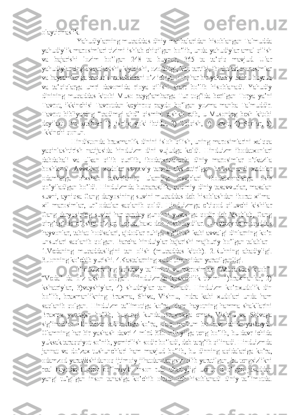 olaytirmaslik. 
Yahudiylarning muqaddas diniy manbalaridan hisoblangan Talmudda
yahudiylik marosimlari tizimi ishlab chiqilgan bo’lib, unda yahudiylar amal qilish
va   bajarishi   lozim   bo’lgan   248   ta   buyruq,   365   ta   ta’qiq   mavjud.   Ular
yahudiylarning ovqatlanishi, kiyinishi, ozodaligi, kun tartibi, ibodatlari marosimlar
va bayramlariga taaluqli masalalarini o’z ichiga olib, har bir yahudiy ushbu buyruq
va   ta’qiqlarga   umri   davomida   rioya   qilishi   shart   bo’lib   hisoblanadi.   Yahudiy
dinining   muqaddas   kitobi   Muso   payg’ambarga   Tur   tog’ida   berilgan   Torya   ya’ni
Tavrot,   ikkinchisi   Tavrotdan   keyinroq   paydo   bo’lgan   yozma   manba   Talmuddir.
Tavrot   bibliyaning   “qadimgi   ahd”   qismini   tashkil   etib,   u   Musoning   besh   kitobi
deyiladi.   Bu   kitoblar   1)   Borliq   yoki   ibtido,   2)   Chiqish,   3)   Levit,   4)   Sonlar,   5)
Ikkinchi qonun.
         Hindistonda braxmanlik dinini isloh qilish, uning marosimlarini xalqqa
yaqinlashtirish   natijasida   hinduizm   dini   vujudga   keldi.   Hinduizm   ibodatxonlari
dabdabali   va   ulkan   qilib   qurilib,   ibodatxonalarda   diniy   marosimlar   o’tkazila
boshlandi.   Avvallari   xudolar   samoviy   tarzda   aks   ettirilgan   bo’lsa,   endi   xudolar
odamlarga   o’xshab   tasvirlanib,   ularning   tasvirlari   ibodatxonalarga   osib
qo’yiladigan  bo’ldi.  Hinduizmda  butparastlik,  qadimiy  diniy  tasavvurlar,  masalan
suvni, ayniqsa Gang daryosining suvini muqaddas deb hisoblashdan iborat xilma-
xil   marosimlar,   urf-odatlar   saqlanib   qoldi.   Hinduizmga   e’tiqod   qiluvchi   kishilar
Gang   daryosining   suvini   har   qanday   gunohni   yuvishga   qodir   deb   hisoblab,   Gang
qirg’og’ida   o’lishni   o’zlari   uchun   baxt   deb   hisoblaydilar.   Hinduizmda   muqaddas
hayvonlar, tabiat hodisalari, ajdodlar ruhiga sig’inish kabi avvalgi dinlarning ko’p
unsurlari  saqlanib  qolgan. Barcha  hinduiylar  bajarishi  majburiy bo’lgan  talablar  -
1.Vedaning   muqaddasligini   tan   olish   (muqaddas   kitob).   2.Ruhning   abadiyligi.
3.Jonning ko’chib yurishi. 4.Kastalarning xudo tomonidan yaratilganligi. 
Hinduizmning   aqidaviy   ta’limoti   va   marosimlari   “Muqaddas   kitob”-
“Veda”   da   o’z   aksini   topgan.   Hinduizmda   kastachilik   tizimi   1)braxmanlar,   2)
kshatriylar,   3)vayshiylar,   4)   shudriylar   tan   olinadi.   Hinduizm   ko’pxudolik   din
bo’lib,   braxmanlikning   Braxma,   Shiva,   Vishnu,   Indra   kabi   xudolari   unda   ham
saqlanib   qolgan.   Hinduizm   ta’limotiga   ko’ra,   olam   hayotning   hamma   shakllarini
Braxma   yaratgan   bo’lib,   bugungi   kunda   Braxmaga   emas,   Vishnu   va   Shivaga
sig’inadilar.   Hinduizm   ta’limotiga   ko’ra,   olam   ma’lum   bir   davr   ichida   yashaydi.
Olamning har bir yashash davri 4 mlrd 320 mln yilga teng bo’lib, bu davr ichida
yuksak taraqqiyot so’nib, yemirilish sodir bo’ladi, deb targ’ib qilinadi. Hinduizmda
jannat   va   do’zax   tushunchlari   ham   mavjud   bo’lib,   bu   dinning   aqidalariga   ko’ra,
odamzod yaratilishidanoq ijtimoiy jihatdan tengsiz qilib yaratilgan, bu tengsizlikni
real   hayotda   tugatib   bo’lmaydi.   Inson   ruhi   abadiyligi   uchun   u   o’lgan   jasaddan
yangi   tu’gilgan   inson   tanasiga   ko’chib   o’tadi   deb   hisoblanadi   diniy   ta’limotda. 