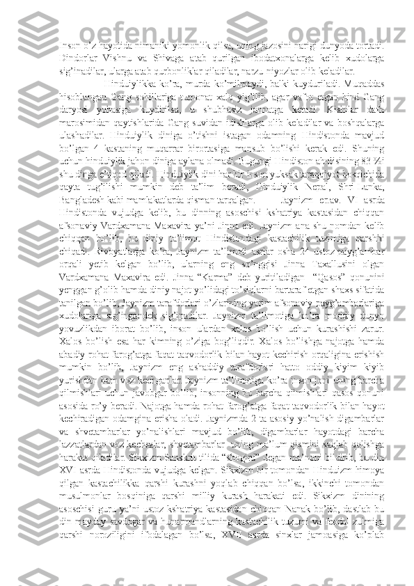 Inson o’z hayotida nimaniki yomonlik qilsa, uning jazosini narigi dunyoda tortadi.
Dindorlar   Vishnu   va   Shivaga   atab   qurilgan   ibodatxonalarga   kelib   xudolarga
sig’inadilar, ularga atab qurbonliklar qiladilar, narzu-niyozlar olib keladilar.
            Hinduiylikka ko’ra,  murda ko’milmaydi,  balki   kuyduriladi.  Muqaddas
hisoblangan   Gang   sohillariga   tumonat   xalq   yig’ilib,   agar   vafot   etgan   hind   Gang
daryosi   yohasiga   kuydirilsa,   u   shubhasiz   jannatga   ketadi.   Kishilar   dafn
marosimidan   qaytishlarida   Gang   suvidan   idishlarga   olib   keladilar   va   boshqalarga
ulashadilar.   Hinduiylik   diniga   o’tishni   istagan   odamning   Hindistonda   mavjud
bo’lgan   4   kastaning   muqarrar   birortasiga   mansub   bo’lishi   kerak   edi.   Shuning
uchun hinduiylik jahon diniga aylana olmadi. Bugungi Hindiston aholisining 83 %i
shu dinga e’tiqod qiladi. Hinduiylik dini har bir inson yuksak taraqqiyot bosqichida
qayta   tug’ilishi   mumkin   deb   ta’lim   beradi,   Hinduiylik   Nepal,   Shri-Lanka,
Bangladesh kabi mamlakatlarda qisman tarqalgan.  Jaynizm   er.av.   VI   asrda
Hindistonda   vujudga   kelib,   bu   dinning   asoschisi   kshatriya   kastasidan   chiqqan
afsonaviy   Vardxamana   Maxavira   ya’ni   Jinna   edi.  Jaynizm   ana   shu   nomdan   kelib
chiqqan   bo’lib,   bu   diniy   ta’limot   Hindistondagi   kastachilik   tuzimiga   qarshhi
chiqadi.   Rivoyatlarga   ko’ra,   Jaynizm   ta’limoti   asrlar   osha   24   ustoz-payg’ambar
orqali   yetib   kelgan   bo’lib,   ularning   eng   so’nggisi   Jinna   Taxallusini   olgan
Vardxamana   Maxavira   edi.   Jinna   “Karma”   deb   yuritiladigan     “Qasos”   qonunini
yenggan g’olib hamda diniy najot yo’lidagi to’siqlarni bartaraf etgan shaxs sifatida
tanilgan bo’lib, Jaynizm tarafdorlari o’zlarining yarim afsonaviy payg’ambarlariga
xudolariga   sig’ingandek   sig’inadilar.   Jaynizm   ta’limotiga   ko’ra   moddiy   dunyo
yovuzlikdan   iborat   bo’lib,   inson   ulardan   xalos   bo’lish   uchun   kurashishi   zarur.
Xalos   bo’lish   esa   har   kimning   o’ziga   bog’liqdir.   Xalos   bo’lishga   najotga   hamda
abadiy rohat-farog’atga faqat taqvodorlik bilan hayot kechirish orqaligina erishish
mumkin   bo’lib,   Jaynizm   eng   ashaddiy   tarafdorlari   hatto   oddiy   kiyim   kiyib
yurishdan ham voz kechganlar. Jaynizm ta’limotiga ko’ra inson joni uning barcha
qilmishlari   uchun   javobgar   bo’lib,   insonning   bu   barcha   qilmishlari   qasos   qonuni
asosida ro’y beradi. Najotga hamda rohat-farog’atga faqat taqvodorlik bilan hayot
kechiradigan odamgina erisha oladi. Jaynizmda  2 ta asosiy  yo’nalish digambarlar
va   shvetambarlar   yo’nalishlari   mavjud   bo’lib,   digambarlar   hayotdagi   barcha
lazzatlardan voz kechsalar, shvetambarlar    uning ma’lum  qismini  saqlab qolishga
harakat qiladilar. Sikxizm Sanskrit tilida “shogird” degan ma’noni bildirib, bu din
XVI asrda Hindistonda vujudga kelgan. Sikxizm bir tomondan Hinduizm himoya
qilgan   kastachilikka   qarshi   kurashni   yoqlab   chiqqan   bo’lsa,   ikkinchi   tomondan
musulmonlar   bosqiniga   qarshi   milliy   kurash   harakati   edi.   Sikxizm   dinining
asoschisi   guru   ya’ni   ustoz-kshatriya   kastasidan   chiqqan   Nanak   bo’lib,   dastlab   bu
din   mayday   savdogar   va   hunarmandlarning   kastachilik   tuzumi   va   feodal   zulmiga
qarshi   noroziligini   ifodalagan   bo’lsa,   XVII   asrda   sinxlar   jamoasiga   ko’plab 