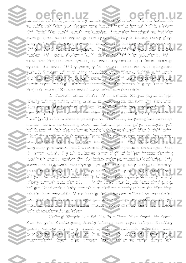 dehqonlar qo’shilib, jamoa harbiy-demokratik tashkilot tusini  oldi. Bu kastachilik
va   qabiladoshlikdan   yuz   o’girgan   teng   huquqli   insonlar   jamoasi   bo’lib,   sikxizm
dini   feodallikka   qarshi   kurash   mafkurasiga,   Boburiylar   imperiyasi   va   inglizlar
zulmiga   qarshi   kurash   bayrog’iga   ham   aylandi.   Hinduiylik   dinidagi   asosiy   g’oya
diniy   bo’linishni   tugatish,   hammani   shu   jumladan   hinduiylik   diniga   va   islom
diniga   e’tiqod   qiluvchilarni   yagona   dinga   birlashtirish   g’oyasi   edi.   Sinxizm
harakati   XVII   asrda   sikxlarnin   kuchli   davlati   tuzilishi   bilan   yakunlandi.   XVIII
asrda   ular   Panjobni   ham   egallab,   bu   davlat   keyinchalik   tipik   feodal   davlatga
aylandi.   Bu   davlat   1849   yilgacha,   ya’ni   inglizlar   tomonidan   istilo   qilingincha
yashadi.   Sinxizm   ta’limoti   uning   muqaddas   kitobi   “Granxt   Sohib”   ya’ni   Janob
Kitobda   bayon   etilgandir.   Bu   kitob   asosan   Guru   ya’ni   ustozning   pand-nasihatlari
hamda hayoti haqidagi lavhalardan iboratdir. Sikxlar jamoasi bugungi kunda ham
Panjobda mustaqil Xoliston davlati tuzish uchun kurashmoqdalar.
3.   Daosizm   aslida   er.   Av.   IV-III   asrlarda   Xitoyda   paydo   bo’lgan
falsafiy   ta’limot   bo’lib,   uning   asosida   er.   Eav.II   asrda   daosizm   dini   shakllandi.
Daosizmning   falsafiy   prinsplari   “Dao   Detszin”   kitobida   bayon   etilgan   bo’lib,   bu
asar   Xitoy   faylasufi   Lao   Szi   tomonidan   yozilgan.   Asarning   asosiy   tushunchasi
“dao” (yo’l) bo’lib, u olamning mohiyati va bosh sababi, dunyoning turli-tumanligi
manbai,   barcha   narsalarning   asosi   deb   tushunilgan.   Bu   go’yo   qandaydir   yo’l
bo’lib, atrofni o’rab olgan olam va barcha kishilar va shu yo’l bilan borishi lozim.
”Dao” diniy mazmun kasb etgan yo’lgina bo’lib qolmay, ayni paytda u hayot tarsi,
usuli,   prinsiplari   ham   edi.   Daosizm   dinida   uch   xudo   –Shan   Di,   Lao-Szi   hamda
dunyoning yaratuvchisi Pant Gu boshchiligida xudolar panteoni shakllangan.  Shan
Di   osmon   xudosi,   Oliy   ruh,   qudrat   va   osmon   o’g’illari   bo’lgan   imperatorlarining
otasi hisoblanardi. Daosizm dini o’z ibodatxonalariga, muqaddas kitoblariga, diniy
xizmatlarni   bajaruvchi   ruhoniylarga   ega.   Bu   dinning   diniy   tashkiloti   ierarxiya
prisnipiga asoslangan  bo’lib, ierarxiyaning boshida oily ruhoniy (patriarx)- Tyan-
Shi ya’ni samoviy ustoz turadi. Uning sulolasi II asrda vujudga kelib, oily ruhoniy
oilaviy   turmush   qura   olar   edi.   U   o’z   dindorlari   orasida   juda   katta   obro’ga   ega
bo’lgan. Daosizmda oilaviy turmush qura oladigan ruhoniylar ham shu bilan birga
rohiblar   ham   mavjuddir.   V   asr   boshiga   kelib   daosizm   ta’limoti   va   marosimlari
rasmiylashgan,   u  davlat   diniga  aylangan.  Shu  bilan  birga  uning  zamiriga  ilohiyot
masalalari,   aqidalar   marosimlarini   mustaqil   talqin   etishlari   bilan   farq   qiluvchi
ko’plab sektalar vujudga kelgan.
Qadimgi   Xitoyda   Lao   Szi   falsafiy   ta’limot   bilan   deyarli   bir   davrda
Kun   Szi   ya’ni   Konfutsiyning   falsafiy   ta’limoti   ham   paydo   bo’lgan.   Konfutsiy
garchi,   somoni   oily   ruhiy   qudrat   ajdodlariga   qurbonlik   keltirishni   ularni
ezozlashning   asosiy   ifodasi   deb   bilsa   ham,   o’z   ta’limotida   osmon   sirlari
muammolarini   deyarli   tilga   olmagan   hamda   ruhlar   va   narigi   dunyo   kabi 