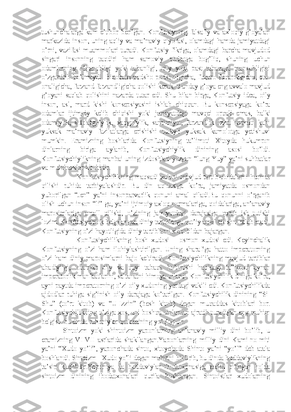 tushunchalarga   kam   e’tibor   berilgan.   Konfutsiyning   falsafiy   va   axloqiy   g’oyalari
markazida   inson,   uning   aqliy  va   ma’naviy  qiyofasi,   olamdagi   hamda   jamiyatdagi
o’rni,   vazifasi   muammolari   turadi.   Konfutsiy   fikriga,   olamdagi   barcha   mavjudod
singari   insonning   taqdiri   ham   samoviy   qudratga   bog’liq,   shuning   uchun
odamlarning   olijanobligi   yoki   tubanligi,   oily   yoki   past   tabaqaga   mansubligini
o’zgartirib   bo’lmaydi.   Binobain   podsho   podsholigicha,   fuqaro   fuqaroligicha,   ota-
onaligicha, farzand farzandligicha qolishi kerak. Bunday g’oya eng avvalo mavjud
g’oyani   saqlab   qolishini   nazarda   tutar   edi.   Shu   bilan   birga,   Konfutsiy   idea,   oily
inson,   asl,   mard   kishi   konsepsiyasini   ishlab   chiqqan.   Bu   konsepsiyaga   ko’ra
odamlar   ijtimoiy   kelib   chiqishi   yoki   jamiyatdagi   mavqei   orqali   emas,   balki
odamiylik,   adolatgo’ylik,   xaqgo’ylik,   samimiyat,   farzandlik   izzat-hurmati   kabi
yuksak   ma’naviy   fazilatlarga   erishishi   tufayli   yuksak   kamolotga   yetishuvi
mumkin.   Eramizning   boshlarida   Konfutsiyning   ta’limoti   Xitoyda   hukumron
dinlarning   biriga   aylanib,   Konfutsiychiylik   dinining   asosi   bo’ldi.
Konfutsiychiylikning manbai uning izdoshlari yozgan “lung-Yuy” ya’ni suhbatlar
va mulohazalar kitobidir.
              Konfutsiychilikning   maqsadi   xalqni   mavjud   tartib-qoidalarni   hurmat
qilishi   ruhida   tarbiyalashdir.   Bu   din   aqidasiga   ko’ra,   jamiyatda   osmondan
yuborilgan   “Jen”   ya’ni   insonparvarlik   qonuni   amal   qiladi.Bu   qonunni   o’rganib
olish uchun inson “li” ga, ya’ni ijtimoiy axloq normalariga, qoidalariga, an’anaviy
marosimlariga   amall   qilishi,   o’zining   jamiyatdagi   darajasiga   qarab   ish   tutishi
lozim. Konfutsiychilik belgilangan diniy tartiblarga qat’iy amal qilishni talab etadi.
Konfutsiyning o’zi hayotligida diniy tartiblarni sidqidildan bajargan.
          Konfutsiychilikning   bosh   xudosi   –   osmon   xudosi   edi.   Keyinchalik
Konfutsiyning   o’zi   ham   ilohiylashtirilgan.   Uning   sharafiga   hatto   imperatorning
o’zi   ham   diniy   marosimlarni   bajo   keltiradi.   Konfutsiychilikning   mavjud   tartiblar
abadiyligi,   odamlar   oily   va   quyi   tabaqa   bo’linishi   haqidagi   ta’limoti   aynan
imperatorlik manfaatlarini, saltanatni himoya qilardi. Konfutsiychilik diniga ko’ra,
ayni paytda imperatorning o’zi oily xudoning yerdagi vakili edi. Konfutsiychilikda
ajdodlar   ruhiga   sig’inish   oily   darajaga   ko’tarilgan.   Konfutsiychilik   dinining   “Si-
Shu”   (to’rt   kitob)   va   “U-Izzin”   (besh   kitob)   degan   muqaddas   kitoblari   bor.
Konfutsiychilikning o’ziga xos, uni boshqa dinlardan ajratib turadigan eng muhim
belgisi- bu dinda ruhoniylar qatlamining yo’qligidir. 
Sintoizm   yoki   shintoizm   yaponlarning   an’anaviy   milliy   dini   bo’lib,   u
eramizning   VI-VII   asrlarida   shakllangan.Yaponlarning   milliy   dini   Kami-no-miti
ya’ni   “Xudo   yo’li”,   yaponchada   sinto,   xitoychada   Shinto   ya’ni   “yo’l”   deb   atala
boshlandi. Sintoizm –Xudo yo’li degan ma’noni bildirib, bu dinda buddaviylikning
ta’siri   kuchlidir.Yaponiya   da   buddaviylar   ibodatxonasiga   taqlid   qilingan   holda
sintoizm   dinining   ibodatxonalari   qurila   boshlangan.   Sintoistlar   xudolarning 