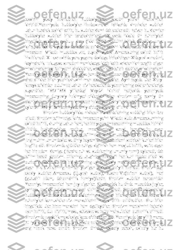 tasvirini   yasay   boshladilar.   Buddaviylikdan   jasadni   yoqish   marosimlari
kiritildi.Yaponiyada   buddaviylar   ibodatxonalari   ichkarida   sintoistlar   xudolari
uchun burchak  tashkil   etilib, bu  xudolar   Kami  deb  atalar  edi.  Ba’zan  bu  Kamilar
buddaviylar   xudolari   bilan   tenglashtirilardi.   IX   asrda   ikkala   din   ruhoniylari
birgalikda   yashash-   ryobu   –   sinto   (ikki   birlik)   modulini   ishlab   chiqdilar.   Unga
ko’ra,   bu  ikki   din   yagona   din  sifatida   qo’shilib   ketishi   ko’zda  tutildi.   Sintoizmda
imperator-   Mikado   muqaddas   zot,   quyosh   xudosi   Amatrasuning   avlodi   bo’lib
hisoblanadi. XII asr oxirida yana yagona davlatga birlashtirgan Xidayosi xonadoni,
keyinchalik Tokugava xonadoni mamlakatga kirib kelib xristianlikni targ’ib qilgan
missionerlarning faoliyatini chekladilar, xristianlarni ta’qib etadilar, missionerlarni
Yaponiyadan haydaydilar. Tokugava jamoasidan chiqqan Syogunlar yaponlarning
chet   elliklar   bilan   yaqinlashuvini   man   eta   boshladilar.   Ayni   paytda   ular   Xitoy-
koreys ta’siridan qutulmoq uchun o’z harakatlarida yaponlarning eski an’analariga
suyandilar.   1867-1868   yillardagi   Meydzi   islohoti   natijasida   yaponiyada
imperatorning   dunyoviy   hokimyati   tiklanishi   bilan   sintoizm   to’la   rasmiy   din
ekanligi tan olindi. Sintoizm imperator hokimyati ilohiyligini targ’ib etuvchi dinga
aylandi. 1869 yilda Yaponiyada diniy e’tiqod erkinligi e’lon qilindi.
          Sintoizm   buddaviylikka   nisbatan   o’z   aqidalarining   soddaligi   bilan   farq
qiladi. Sintoizm ta’limotiga ko’ra imperator ya’ni Mikado xudo Amaterasumining
avlodi bo’lib, shuning uchun ham, har bir yapon imperatorining muqaddas hohishi
olidida   bosh   egishga   majbur.   Imperatorning   saroyi   ham   vafot   etgan
imperatorlarning   qabri   ham   diniy   ta’limotga   ko’ra   muqaddas   bo’lib   hisoblanadi.
Eng muhim umumdavlat va diniy bayramlar imperatorlarni xotirlash kunlari bilan
bog’liq   edi.  Sintoizmda   ajdodlar   ruhiga   sig’inish   ham   mavjud   bo’lib,   vafot   etgan
har   bir   odam   Kamiga   (Barcha   ruh   va   xudolarning   umumiy   nomi)   aylanadi,   deb
ta’lim   beradi   sintoizm.   Oilaning,   urug’ning   boshlig’i   har   kuni   ibodat   qiladi   va
qurbonlik   keltiradi.   Har   bir   yaponning   uyida   oilaviy   mehrob   bo’lib,   unga   vafot
etgan   oila   a’zolarining   nomlari   yozilgan   taxtacha   qo’yib   boriladi.   Sintoizmdagi
asosiy   xudolar   Amaterasu   (Quyosh   xudosi),   Susano-Vo(bo’ron   xudosi),   Inari
(guruchli   odam,   dehqonchilik   homiysi)lardir.   Sintoizm   xudolari   panteonidan
Yaponiya imperatorlari  ham  joy olganlar. Shuningdek bu dinda muqaddas joylar,
ayniqsa,   tog’lar   Fudziyama   vulqoni   alohida   e’zozlanadi.   Sintoizm   ibodatxonalari
buddaviylik   ibodatxonalaridan   o’zlarining   soddaligi   bilan   ajralib   turadi.   Sintoist
ruhoniylari-kannushalar-o’z   mansablarini   meros   qilib   qoldiradilar.   Shu   bilan
birgalikda   ular   biror   mansabni   ham   egallaydilar.   Sintoizm   marosimini   bajarish
oson bo’lib, duo o’qilib, meva, sabzavot  va baliq mahsulotlari qurbonlik qilinadi.
Sintoizmda ozodalik masalasiga katta e’tibor beriladi. Yaponiyada har yili 2 marta,
30-iyunda va 31- dekabrda umumxalq poklanish tadbirlari o’tkaziladi. Sintoizmda
eng   nopok   narsa   qondir.   Sintoizm   dinidagi   axloqiy   qarash,   axloqiy   bur   bu 