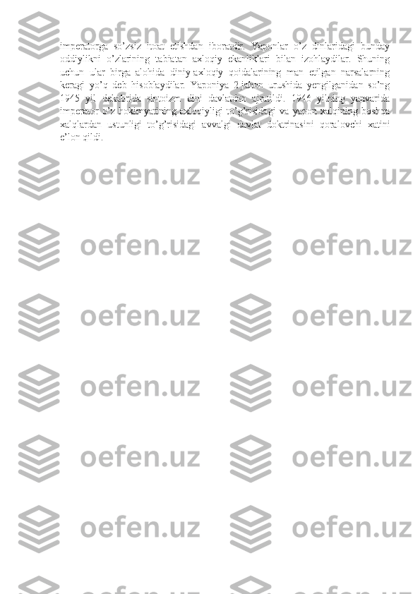 imperatorga   so’zsiz   itoat   etishdan   iboratdir.   Yaponlar   o’z   dinlaridagi   bunday
oddiylikni   o’zlarining   tabiatan   axloqiy   ekanliklari   bilan   izohlaydilar.   Shuning
uchun   ular   birga   alohida   diniy-axloqiy   qoidalarining   man   etilgan   narsalarning
keragi   yo’q   deb   hisoblaydilar.   Yaponiya   2-jahon   urushida   yengilganidan   so’ng
1945   yil   dekabrida   sintoizm   dini   davlatdan   ajratildi.   1946   yilning   yanvarida
imperator   o’z   hokimyatining   axloqiyligi   to’g’risidagi   va   yapon   xalqining   boshqa
xalqlardan   ustunligi   to’g’risidagi   avvalgi   davlat   doktrinasini   qoralovchi   xatini
e’lon qildi. 