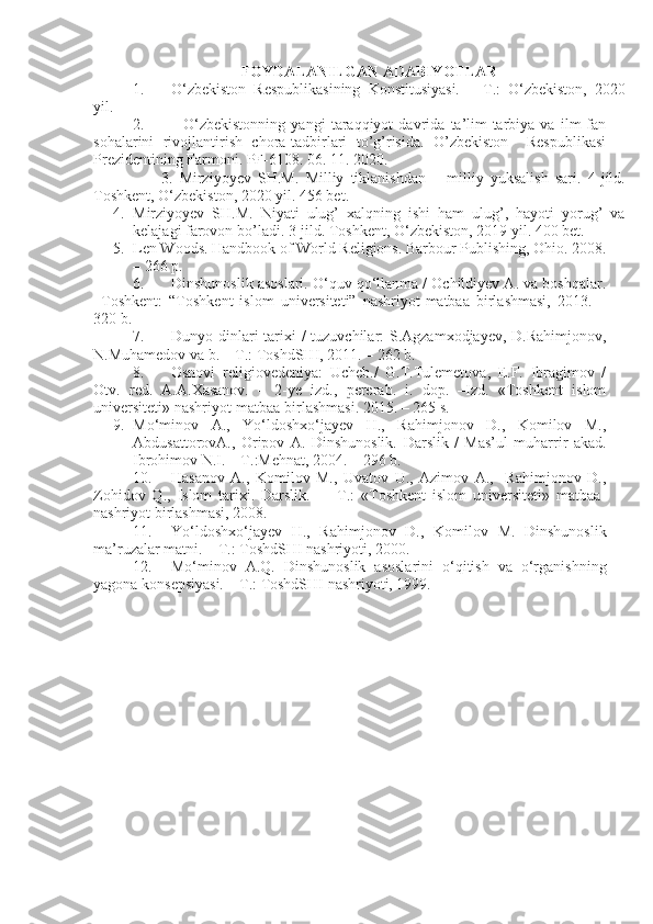 FOYDALANILGAN ADABIYOTLAR
1. O‘zbekiston   Respublikasining   Konstitusiyasi.   –   T.:   O‘zbekiston,   20 20
yil .
2.               O‘zbekistonning   yangi   taraqqiyot   davrida   ta’lim-tarbiya   va   ilm-fan
sohalarini   rivojlantirish   chora-tadbirlari   to’g’risida.   O’zbekiston     Respublikasi
Prezidentining Farmoni. PF-6108. 06. 11. 2020.
                    3.   Mirziyo y ev   SH.M.   Milliy   tiklanishdan   –   milliy   yuksalish   sari.   4-jild.
Toshkent, O‘zbekiston, 2020 yil. 456 bet.
4. Mirziyoyev   SH.M.   Niyati   ulug’   xalqning   ishi   ham   ulug’,   hayoti   yorug’   va
kelajagi farovon bo’ladi. 3-jild. Toshkent, O‘zbekiston, 2019 yil. 400 bet.
5. Len Woods. Handbook of World Religions. Barbour Publishing, Ohio. 2008.
–  266   p.
6. Dinshunoslik asoslari. О‘quv qо‘llanma / Ochildiyev A. va boshqalar.
–Toshkent:   “Toshkent   islom   universiteti”   nashriyot-matbaa   birlashmasi,   2013.   –
320 b.
7. Dunyo dinlari tarixi /  tuzuvchilar: S.Agzamxodjayev, D.Rahimjonov,
N.Muhamedov va b. – T.: ToshdSHI, 2011. – 262 b.
8. Osnovi   religiovedeniya:   Ucheb./   G.T.Tulemetova,   E.F.   Ibragimov   /
Otv.   red.   A.A.Xasanov.   –   2-ye   izd.,   pererab.   i.   dop.   –Izd.   «Toshkent   islom
universiteti» nashriyot-matbaa birlashmasi.  2015.  – 265 s.
9. Mo‘minov   A.,   Yo‘ldoshxo‘jayev   H.,   Rahimjonov   D.,   Komilov   M.,
AbdusattorovA.,   Oripov   A.   Dinshunoslik.   Darslik   /   Mas’ul   muharrir   akad.
Ibrohimov N.I. – T.:Mehnat, 2004. – 296 b.
10. Hasanov   A.,   Komilov   M.,   Uvatov   U.,   Azimov   A.,     Rahimjonov   D.,
Zohidov   Q.,   Islom   tarixi.   Darslik.     –   T.:   «Toshkent   islom   universiteti»   matbaa-
nashriyot birlashmasi, 2008.
11. Yo‘ldoshxo‘jayev   H. ,   Rahimjonov   D. ,   Komilov   M.   Dinshunoslik
ma’ruzalar   matni. – T.: ToshdSHI nashriyoti, 2000.
12. Mo‘minov   A.Q.   Dinshunoslik   asoslarini   o‘qitish   va   o‘rganishning
yagona   konsepsiyasi. – T.: ToshdSHI nashriyoti, 1999. 