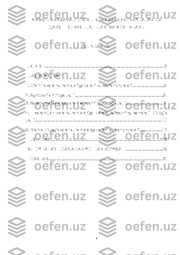 MAVZU: MANZARALI O’SIMLIKLAR ZARARKUNANDALARIGA
QARSHI KURASH USULLARI VA VOSITALARI.
MUNDARIJA
I. KIRISH………………………………………………………………………….3
II. ASOSIY QISM 
1. O simlik zararkunandalariga qarshi kurashish choralari…………………..5ʻ
2. Agrotexnik himoya usuli ……………………………………………………...8
3. Zararkunandalarga qarshi kurashning biologik usuli………………………9
4.   Hasharotlar   zararkunandalariga   qarshi   kurashning   samarali   biologik
usuli……………………………………………………………………………….10
5. Boshqa biologik zararkunandalarga qarshi kurash choralari……………..12
III. XULOSA …………………………………………………………………….28
IV. FOYDALANILGAN ADABIYOTLAR RO’YXATI……………………...29
ILOVALAR………………………………………………………………………30
1 