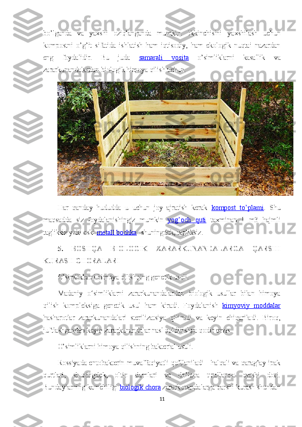 bo’lganda   va   yaxshi   oziqlanganda   mumkin.   Ikkinchisini   yaxshilash   uchun
kompostni   o’g’it   sifatida   ishlatish   ham   iqtisodiy,   ham   ekologik   nuqtai   nazardan
eng   foydalidir.   Bu   juda   samarali   vosita   o’simliklarni   kasallik   va
zararkunandalardan biologik himoya qilish uchun.
Har   qanday   hududda   u   uchun   joy   ajratish   kerak   kompost   to’plami .   Shu
maqsadda   siz   foydalanishingiz   mumkin   yog’och   quti   taxminan   1   m3   hajmli
tagliksiz yoki eski  metall bochka - shuningdek, tagliksiz.
5.   BOSHQA   BIOLOGIK   ZARARKUNANDALARGA   QARSHI
KURASH CHORALARI
O’simliklarni himoya qilishning genetik usuli.
Madaniy   o simliklarni   zararkunandalardan   biologik   usullar   bilan   himoyaʻ
qilish   kompleksiga   genetik   usul   ham   kiradi.   Foydalanish   kimyoviy   moddalar
hasharotlar   zararkunandalari   sterilizatsiya   qilinadi   va   keyin   chiqariladi.   Biroq,
juftlashgandan keyin zararkunandalar nasl qoldirishga qodir emas.
O’simliklarni himoya qilishning bakterial usuli.
Rossiyada entobakterin muvaffaqiyatli qo’llaniladi - halqali va qarag’ay ipak
qurtlari,   shuningdek,   oltin   dumlari   va   do’lana   tırtıllarına   qarshi   dori.
Bundaylarning kamchiligi  biologik chora  zararkunandalarga qarshi kurash shundan
11 