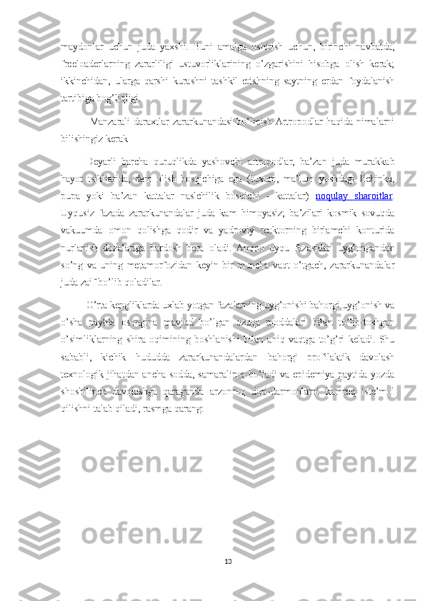 maydonlar   uchun   juda   yaxshi.   Buni   amalga   oshirish   uchun,   birinchi   navbatda,
freeloaderlarning   zararliligi   ustuvorliklarining   o’zgarishini   hisobga   olish   kerak;
ikkinchidan,   ularga   qarshi   kurashni   tashkil   etishning   saytning   erdan   foydalanish
tartibiga bog’liqligi.
  Manzarali  daraxtlar  zararkunandasi  bo’lmish Artropodlar haqida nimalarni
bilishingiz kerak
Deyarli   barcha   quruqlikda   yashovchi   artropodlar,   ba’zan   juda   murakkab
hayot   tsikllarida,   dam   olish   bosqichiga   ega   (tuxum,   ma’lum   yoshdagi   lichinka,
pupa   yoki   ba’zan   kattalar   naslchilik   bosqichi   -   kattalar)   noqulay   sharoitlar .
Uyqusiz   fazada   zararkunandalar   juda   kam   himoyasiz;   ba’zilari   kosmik   sovuqda
vakuumda   omon   qolishga   qodir   va   yadroviy   reaktorning   birlamchi   konturida
nurlanish   dozalariga   bardosh   bera   oladi.   Ammo   uyqu   fazasidan   uyg’ongandan
so’ng   va   uning   metamorfozidan   keyin   bir   muncha   vaqt   o’tgach,   zararkunandalar
juda zaif bo’lib qoladilar.
O’rta kengliklarda uxlab yotgan fazalarning uyg’onishi bahorgi uyg’onish va
o’sha   paytda   osongina   mavjud   bo’lgan   ozuqa   moddalari   bilan   to’lib-toshgan
o’simliklarning   shira   oqimining   boshlanishi   bilan   aniq   vaqtga   to’g’ri   keladi.   Shu
sababli,   kichik   hududda   zararkunandalardan   bahorgi   profilaktik   davolash
texnologik jihatdan ancha sodda, samaraliroq bo’ladi va epidemiya paytida yozda
shoshilinch   davolashga   qaraganda   arzonroq   dori-darmonlarni   kamroq   iste’mol
qilishni talab qiladi, rasmga qarang:
13 