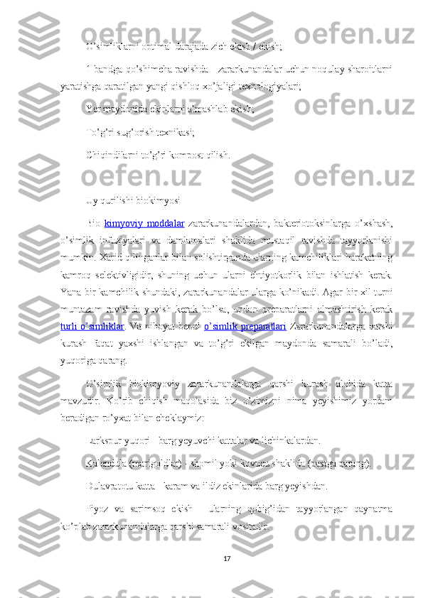 O’simliklarni optimal darajada zich ekish / ekish;
1-bandga qo’shimcha ravishda - zararkunandalar uchun noqulay sharoitlarni
yaratishga qaratilgan yangi qishloq xo’jaligi texnologiyalari;
Yer maydonida ekinlarni almashlab ekish;
To’g’ri sug’orish texnikasi;
Chiqindilarni to’g’ri kompost qilish.
Uy qurilishi biokimyosi
Bio   kimyoviy   moddalar   zararkunandalardan,   bakteriotoksinlarga   o’xshash,
o’simlik   infuziyalari   va   damlamalari   shaklida   mustaqil   ravishda   tayyorlanishi
mumkin. Xarid qilinganlar bilan solishtirganda ularning kamchiliklari harakatning
kamroq   selektivligidir,   shuning   uchun   ularni   ehtiyotkorlik   bilan   ishlatish   kerak.
Yana bir kamchilik shundaki, zararkunandalar ularga ko’nikadi. Agar bir xil turni
muntazam   ravishda   yuvish   kerak   bo’lsa,   undan   preparatlarni   almashtirish   kerak
turli  o’simliklar . Va nihoyat  bepul   o’simlik preparatlari   Zararkunandalarga qarshi
kurash   faqat   yaxshi   ishlangan   va   to’g’ri   ekilgan   maydonda   samarali   bo’ladi,
yuqoriga qarang.
O’simlik   biokimyoviy   zararkunandalarga   qarshi   kurash   alohida   katta
mavzudir.   Ko’rib   chiqish   maqolasida   biz   o’zimizni   nima   yeyishimiz   yordam
beradigan ro’yxat bilan cheklaymiz:
Larkspur yuqori - barg yeyuvchi kattalar va lichinkalardan.
Kalendula (marigoldlar) - shomil yoki kovucu shaklida (pastga qarang).
Dulavratotu katta - karam va ildiz ekinlarida barg yeyishdan.
Piyoz   va   sarimsoq   ekish   -   ularning   qobig’idan   tayyorlangan   qaynatma
ko’plab zararkunandalarga qarshi samarali vositadir.
17 