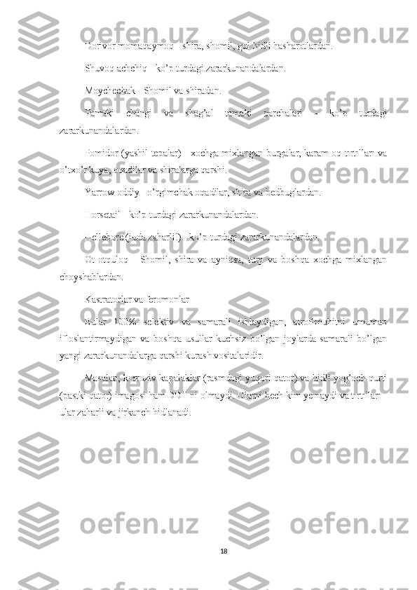 Dorivor momaqaymoq - shira, shomil, gul hidli hasharotlardan.
Shuvoq achchiq - ko’p turdagi zararkunandalardan.
Moychechak - Shomil va shiradan.
Tamaki   changi   va   shag’al   tamaki   parchalari   -   ko’p   turdagi
zararkunandalardan.
Pomidor (yashil tepalar) - xochga mixlangan burgalar, karam oq tırtılları va
o’txo’r kuya, oqadilar va shiralarga qarshi.
Yarrow oddiy - o’rgimchak oqadilar, shira va bedbuglardan.
Horsetail - ko’p turdagi zararkunandalardan.
Hellebore (juda zaharli!) - ko’p turdagi zararkunandalardan.
Ot   otquloq   -   Shomil,   shira   va   ayniqsa,   turp   va   boshqa   xochga   mixlangan
choyshablardan.
Kastratorlar va feromonlar
Bular   100%   selektiv   va   samarali   ishlaydigan,   atrof-muhitni   umuman
ifloslantirmaydigan   va   boshqa   usullar   kuchsiz   bo’lgan   joylarda   samarali   bo’lgan
yangi zararkunandalarga qarshi kurash vositalaridir.
Masalan, korroziv kapalaklar (rasmdagi yuqori qator) va hidli yog’och qurti
(pastki qator) imagosi ham DDT ni olmaydi. Ularni hech kim yemaydi va tırtılları -
ular zaharli va jirkanch hidlanadi.
18 