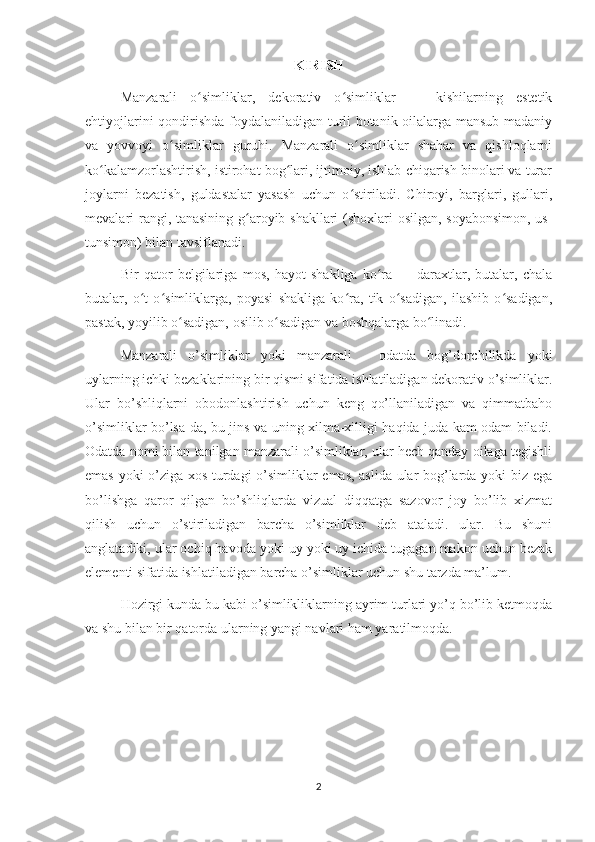 KIRISH
Manzarali   o simliklar,   dekorativ   o simliklar   —   kishilarning   estetikʻ ʻ
ehtiyojlarini qondirishda foydalaniladigan turli botanik oilalarga mansub madaniy
va   yovvoyi   o simliklar   guruhi.   Manzarali   o simliklar   shahar   va   qishloqlarni	
ʻ ʻ
ko kalamzorlashtirish, istirohat bog lari, ijtimoiy, ishlab chiqarish binolari va turar	
ʻ ʻ
joylarni   bezatish,   guldastalar   yasash   uchun   o stiriladi.   Chiroyi,   barglari,   gullari,	
ʻ
mevalari rangi, tanasining g aroyib shakllari (shoxlari osilgan, soyabonsimon, us-	
ʻ
tunsimon) bilan tavsiflanadi. 
Bir   qator   belgilariga   mos,   hayot   shakliga   ko ra   —   daraxtlar,   butalar,   chala	
ʻ
butalar,   o t   o simliklarga,   poyasi   shakliga   ko ra,   tik   o sadigan,   ilashib   o sadigan,	
ʻ ʻ ʻ ʻ ʻ
pastak, yoyilib o sadigan, osilib o sadigan va boshqalarga bo linadi.	
ʻ ʻ ʻ
Manzarali   o’simliklar   yoki   manzarali   -   odatda   bog’dorchilikda   yoki
uylarning ichki bezaklarining bir qismi sifatida ishlatiladigan dekorativ o’simliklar.
Ular   bo’shliqlarni   obodonlashtirish   uchun   keng   qo’llaniladigan   va   qimmatbaho
o’simliklar bo’lsa-da, bu jins va uning xilma-xilligi haqida juda kam odam biladi.
Odatda nomi bilan tanilgan manzarali o’simliklar, ular hech qanday oilaga tegishli
emas yoki o’ziga xos turdagi o’simliklar emas, aslida ular bog’larda yoki biz ega
bo’lishga   qaror   qilgan   bo’shliqlarda   vizual   diqqatga   sazovor   joy   bo’lib   xizmat
qilish   uchun   o’stiriladigan   barcha   o’simliklar   deb   ataladi.   ular.   Bu   shuni
anglatadiki, ular ochiq havoda yoki uy yoki uy ichida tugagan makon uchun bezak
elementi sifatida ishlatiladigan barcha o’simliklar uchun shu tarzda ma’lum. 
Hozirgi kunda bu kabi o’simlikliklarning ayrim turlari yo’q bo’lib ketmoqda
va shu bilan bir qatorda ularning yangi navlari ham yaratilmoqda.
2 