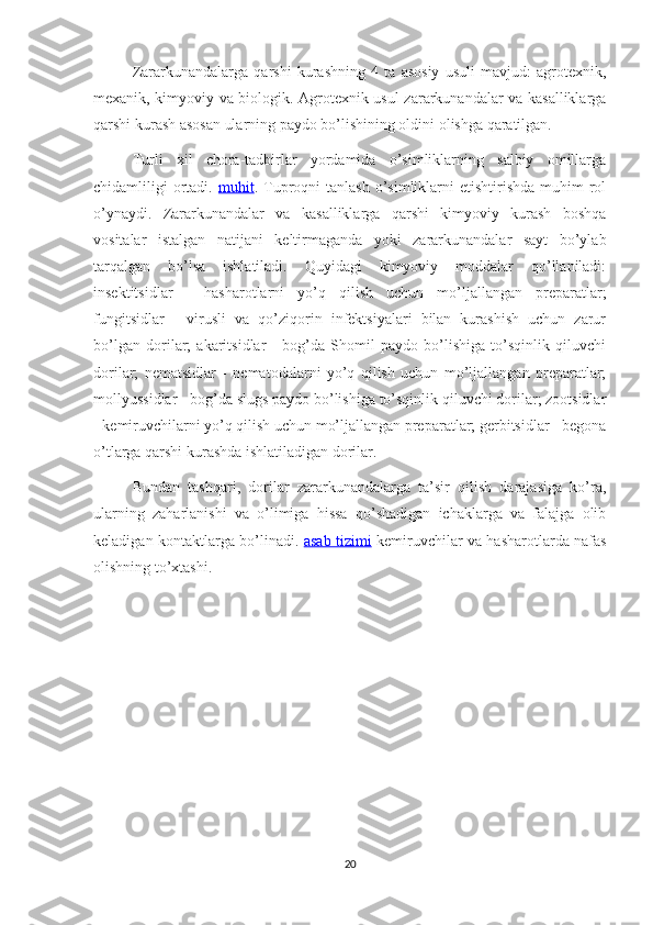 Zararkunandalarga   qarshi   kurashning   4   ta   asosiy   usuli   mavjud:   agrotexnik,
mexanik, kimyoviy va biologik. Agrotexnik usul zararkunandalar va kasalliklarga
qarshi kurash asosan ularning paydo bo’lishining oldini olishga qaratilgan.
Turli   xil   chora-tadbirlar   yordamida   o’simliklarning   salbiy   omillarga
chidamliligi  ortadi.   muhit . Tuproqni   tanlash  o’simliklarni   etishtirishda  muhim  rol
o’ynaydi.   Zararkunandalar   va   kasalliklarga   qarshi   kimyoviy   kurash   boshqa
vositalar   istalgan   natijani   keltirmaganda   yoki   zararkunandalar   sayt   bo’ylab
tarqalgan   bo’lsa   ishlatiladi.   Quyidagi   kimyoviy   moddalar   qo’llaniladi:
insektitsidlar   -   hasharotlarni   yo’q   qilish   uchun   mo’ljallangan   preparatlar;
fungitsidlar   -   virusli   va   qo’ziqorin   infektsiyalari   bilan   kurashish   uchun   zarur
bo’lgan   dorilar;   akaritsidlar   -   bog’da   Shomil   paydo   bo’lishiga   to’sqinlik   qiluvchi
dorilar;   nematsidlar   -   nematodalarni   yo’q   qilish   uchun   mo’ljallangan   preparatlar;
mollyussidlar - bog’da slugs paydo bo’lishiga to’sqinlik qiluvchi dorilar; zootsidlar
- kemiruvchilarni yo’q qilish uchun mo’ljallangan preparatlar; gerbitsidlar - begona
o’tlarga qarshi kurashda ishlatiladigan dorilar.
Bundan   tashqari,   dorilar   zararkunandalarga   ta’sir   qilish   darajasiga   ko’ra,
ularning   zaharlanishi   va   o’limiga   hissa   qo’shadigan   ichaklarga   va   falajga   olib
keladigan kontaktlarga bo’linadi.   asab tizimi   kemiruvchilar va hasharotlarda nafas
olishning to’xtashi. 
20 