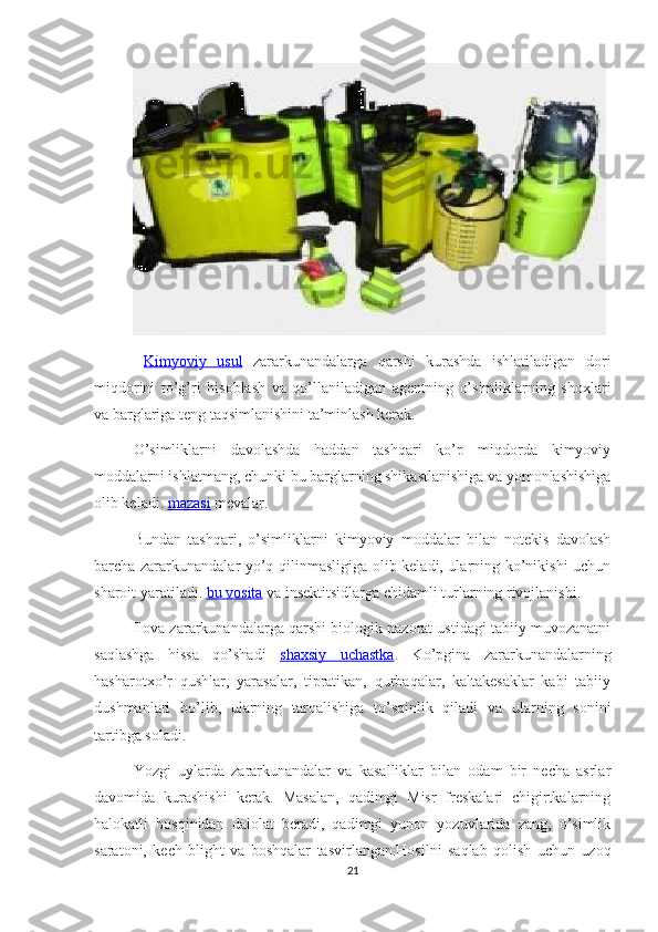   Kimyoviy   usul   zararkunandalarga   qarshi   kurashda   ishlatiladigan   dori
miqdorini   to’g’ri   hisoblash   va   qo’llaniladigan   agentning   o’simliklarning   shoxlari
va barglariga teng taqsimlanishini ta’minlash kerak.
O’simliklarni   davolashda   haddan   tashqari   ko’p   miqdorda   kimyoviy
moddalarni ishlatmang, chunki bu barglarning shikastlanishiga va yomonlashishiga
olib keladi.  mazasi  mevalar.
Bundan   tashqari,   o’simliklarni   kimyoviy   moddalar   bilan   notekis   davolash
barcha zararkunandalar yo’q qilinmasligiga olib keladi, ularning ko’nikishi uchun
sharoit yaratiladi.  bu vosita  va insektitsidlarga chidamli turlarning rivojlanishi.
Ilova zararkunandalarga qarshi biologik nazorat ustidagi tabiiy muvozanatni
saqlashga   hissa   qo’shadi   shaxsiy   uchastka .   Ko’pgina   zararkunandalarning
hasharotxo’r   qushlar,   yarasalar,   tipratikan,   qurbaqalar,   kaltakesaklar   kabi   tabiiy
dushmanlari   bo’lib,   ularning   tarqalishiga   to’sqinlik   qiladi   va   ularning   sonini
tartibga soladi.
Yozgi   uylarda   zararkunandalar   va   kasalliklar   bilan   odam   bir   necha   asrlar
davomida   kurashishi   kerak.   Masalan,   qadimgi   Misr   freskalari   chigirtkalarning
halokatli   bosqinidan   dalolat   beradi,   qadimgi   yunon   yozuvlarida   zang,   o’simlik
saratoni,   kech   blight   va   boshqalar   tasvirlangan.Hosilni   saqlab   qolish   uchun   uzoq
21 