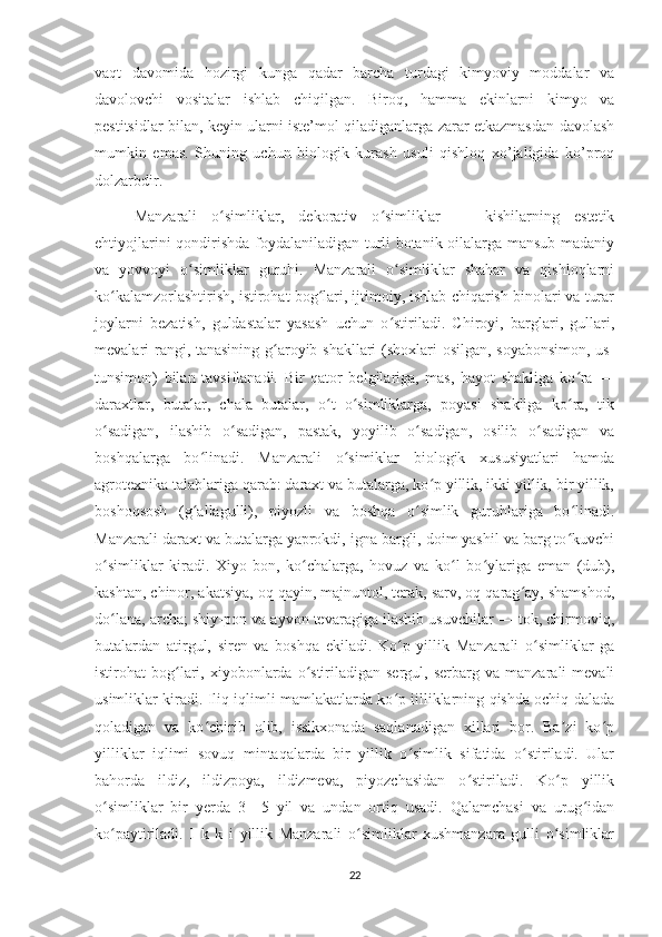 vaqt   davomida   hozirgi   kunga   qadar   barcha   turdagi   kimyoviy   moddalar   va
davolovchi   vositalar   ishlab   chiqilgan.   Biroq,   hamma   ekinlarni   kimyo   va
pestitsidlar bilan, keyin ularni iste’mol qiladiganlarga zarar etkazmasdan davolash
mumkin   emas.   Shuning   uchun   biologik   kurash   usuli   qishloq   xo’jaligida   ko’proq
dolzarbdir.
Manzarali   o simliklar,   dekorativ   o simliklar   —   kishilarning   estetikʻ ʻ
ehtiyojlarini qondirishda foydalaniladigan turli botanik oilalarga mansub madaniy
va   yovvoyi   o simliklar   guruhi.   Manzarali   o simliklar   shahar   va   qishloqlarni	
ʻ ʻ
ko kalamzorlashtirish, istirohat bog lari, ijtimoiy, ishlab chiqarish binolari va turar	
ʻ ʻ
joylarni   bezatish,   guldastalar   yasash   uchun   o stiriladi.   Chiroyi,   barglari,   gullari,	
ʻ
mevalari rangi, tanasining g aroyib shakllari (shoxlari osilgan, soyabonsimon, us-	
ʻ
tunsimon)   bilan   tavsiflanadi.   Bir   qator   belgilariga,   mas,   hayot   shakliga   ko ra   —	
ʻ
daraxtlar,   butalar,   chala   butalar,   o t   o simliklarga,   poyasi   shakliga   ko ra,   tik	
ʻ ʻ ʻ
o sadigan,   ilashib   o sadigan,   pastak,   yoyilib   o sadigan,   osilib   o sadigan   va	
ʻ ʻ ʻ ʻ
boshqalarga   bo linadi.   Manzarali   o simiklar   biologik   xususiyatlari   hamda	
ʻ ʻ
agrotexnika talablariga qarab: daraxt va butalarga, ko p yillik, ikki yillik, bir yillik,	
ʻ
boshoqsosh   (g allagulli),   piyozli   va   boshqa   o simlik   guruhlariga   bo linadi.	
ʻ ʻ ʻ
Manzarali daraxt va butalarga yaprokdi, igna bargli, doim yashil va barg to kuvchi	
ʻ
o simliklar   kiradi.   Xiyo-bon,   ko chalarga,   hovuz   va   ko l   bo ylariga   eman   (dub),	
ʻ ʻ ʻ ʻ
kashtan, chinor, akatsiya, oq qayin, majnuntol, terak, sarv, oq qarag ay, shamshod,	
ʻ
do lana, archa; shiy-pon va ayvon tevaragiga ilashib usuvchilar — tok, chirmoviq,	
ʻ
butalardan   atirgul,   siren   va   boshqa   ekiladi.   Ko p   yillik   Manzarali   o simliklar   ga	
ʻ ʻ
istirohat   bog lari,  xiyobonlarda   o stiriladigan  sergul,  serbarg  va   manzarali   mevali	
ʻ ʻ
usimliklar kiradi. Iliq iqlimli mamlakatlarda ko p iilliklarning qishda ochiq dalada	
ʻ
qoladigan   va   ko chirib   olib,   issikxonada   saqlanadigan   xillari   bor.   Ba zi   ko p	
ʻ ʼ ʻ
yilliklar   iqlimi   sovuq   mintaqalarda   bir   yillik   o simlik   sifatida   o stiriladi.   Ular	
ʻ ʻ
bahorda   ildiz,   ildizpoya,   ildizmeva,   piyozchasidan   o stiriladi.   Ko p   yillik	
ʻ ʻ
o simliklar   bir   yerda   3—5   yil   va   undan   ortiq   usadi.   Qalamchasi   va   urug idan	
ʻ ʻ
ko paytiriladi.   I   k   k   i   yillik   Manzarali   o simliklar   xushmanzara   gulli   o simliklar
ʻ ʻ ʻ
22 