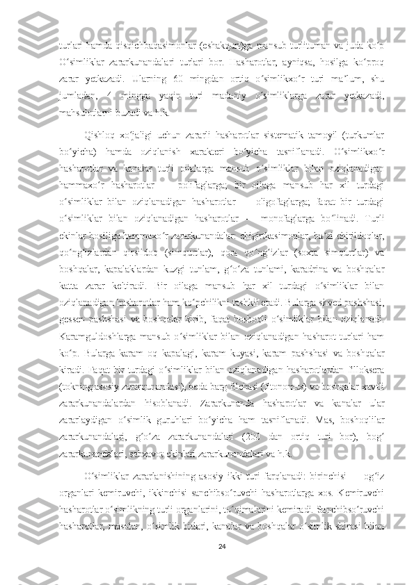 turlari hamda qisqichbaqasimonlar  (eshakqurt)ga mansub turlituman va juda ko pʻ
O simliklar   zararkunandalari   turlari   bor.   Hasharotlar,   ayniqsa,   hosilga   ko proq	
ʻ ʻ
zarar   yetkazadi.   Ularning   60   mingdan   ortiq   o simlikxo r   turi   ma lum,   shu	
ʻ ʻ ʼ
jumladan,   4   mingga   yaqin   turi   madaniy   o simliklarga   zarar   yetkazadi,
ʻ
mahsulotlarni buzadi va h.k.
Qishloq   xo jaligi   uchun   zararli   hasharotlar   sistematik   tamoyil   (turkumlar	
ʻ
bo yicha)   hamda   oziqlanish   xarakteri   bo yicha   tasniflanadi.   O simlikxo r	
ʻ ʻ ʻ ʻ
hasharotlar   va   kanalar   turli   oilalarga   mansub   o simliklar   bilan   oziqlanadigan	
ʻ
hammaxo r   hasharotlar   —   polifaglarga;   bir   oilaga   mansub   har   xil   turdagi	
ʻ
o simliklar   bilan   oziqlanadigan   hasharotlar   —   oligofaglarga;   faqat   bir   turdagi	
ʻ
o simliklar   bilan   oziqlanadigan   hasharotlar   —   monofaglarga   bo linadi.   Turli
ʻ ʻ
ekinlar hosiliga hammaxo r zararkunandalar: chigirtkasimonlar, ba zi chirildoqlar,	
ʻ ʼ
qo ng izlardan   qirsildoq   (simqurtlar),   qora   qo ng izlar   (soxta   simqurtlar)   va	
ʻ ʻ ʻ ʻ
boshqalar,   kapalaklardan   kuzgi   tunlam,   g o za   tunlami,   karadrina   va   boshqalar	
ʻ ʻ
katta   zarar   keltiradi.   Bir   oilaga   mansub   har   xil   turdagi   o simliklar   bilan	
ʻ
oziqlanadigan hasharotlar ham ko pchilikni tashkil etadi. Bularga shved pashshasi,	
ʻ
gessen   pashshasi   va   boshqalar   kirib,   faqat   boshoqli   o simliklar   bilan   oziqlanadi.	
ʻ
Karamguldoshlarga   mansub   o simliklar   bilan   oziqlanadigan   hasharot   turlari   ham	
ʻ
ko p.   Bularga   karam   oq   kapalagi,   karam   kuyasi,   karam   pashshasi   va   boshqalar	
ʻ
kiradi.   Faqat   bir   turdagi   o simliklar   bilan   oziqlanadigan   hasharotlardan   filloksera	
ʻ
(tokning asosiy zararqunandasi), beda barg filchasi (fitonomus) va boshqalar xavfli
zararkunandalardan   hisoblanadi.   Zararkunanda   hasharotlar   va   kanalar   ular
zararlaydigan   o simlik   guruhlari   bo yicha   ham   tasniflanadi.   Mas,   boshoqlilar	
ʻ ʻ
zararkunandalari,   g o za   zararkunandalari   (200   dan   ortiq   turi   bor),   bog	
ʻ ʻ ʻ
zararkunandalari, sabzavot ekinlari zararkunandalari va h.k.
O simliklar   zararlanishining   asosiy   ikki   turi   farqlanadi:   birinchisi   —   og iz	
ʻ ʻ
organlari   kemiruvchi,   ikkinchisi   sanchibso ruvchi   hasharotlarga   xos.   Kemiruvchi	
ʻ
hasharotlar o simlikning turli organlarini, to qimalarini kemiradi. Sanchibso ruvchi	
ʻ ʻ ʻ
hasharotlar,   masalan,   o simlik   bitlari,   kanalar   va   boshqalar   o simlik   shirasi   bilan	
ʻ ʻ
24 