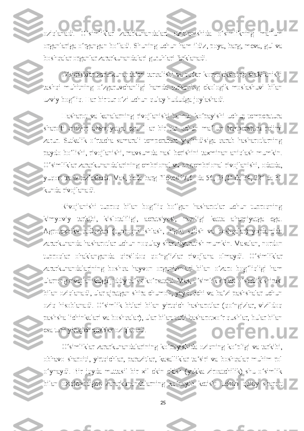 oziqlanadi.   O simliklar   zararkunandalari   oziqlanishida   o simlikning   ma lumʻ ʻ ʼ
organlariga o rgangan bo ladi. Shuning uchun ham ildiz, poya, barg, meva, gul va
ʻ ʻ
boshqalar organlar zararkunandalari guruhlari farklanadi.
O simliklar zararkunandalari tarqalishi va turlar kompleksining shakllanishi	
ʻ
tashqi   muhitning   o zgaruvchanligi   hamda   turlarning   ekologik   moslashuvi   bilan	
ʻ
uzviy bog liq. Har bir tur o zi uchun qulay hududga joylashadi.	
ʻ ʻ
Hasharot   va   kanalarning   rivojlanishi   hamda   ko payishi   uchun   temperatura	
ʻ
sharoiti   muhim   ahamiyatga   ega.   Har   bir   tur   uchun   ma lum   temperatura   rejimi	
ʼ
zarur.   Sutkalik   o rtacha   samarali   temperatura   yig indisiga   qarab   hasharotlarning	
ʻ ʻ
paydo bo lishi, rivojlanishi, mavsumda nasl  berishini  taxminan aniqlash  mumkin.	
ʻ
O simliklar zararkunandalarining embrional va postembrional rivojlanishi, odatda,	
ʻ
yuqori trada tezlashadi. Mas, beda barg filchasi17,6° da 56, 21,2° da 34, 22° da 31
kunda rivojlanadi.
Rivojlanishi   tuproq   bilan   bog liq   bo lgan   hasharotlar   uchun   tuproqning	
ʻ ʻ
kimyoviy   tarkibi,   kislotaliligi,   aeratsiyasi,   namligi   katta   ahamiyatga   ega.
Agrotexnika   tadbirlari   (tuproqni   ishlash,   o g it   solish   va   boshqalar)   yordamida	
ʻ ʻ
zararkunanda hasharotlar uchun noqulay sharoityaratish mumkin. Masalan, nordon
tuproqlar   ohaklanganda   qirsildoq   qo ng izlar   rivojlana   olmaydi.   O simliklar	
ʻ ʻ ʻ
zararkunandalarining   boshqa   hayvon   organizmlari   bilan   o zaro   bog liqligi   ham	
ʻ ʻ
ularning rivojlanishiga jiddiy ta sir ko rsatadi. Mas, o simlik bitlari o simlik shirasi	
ʼ ʻ ʻ ʻ
bilan oziqlanadi, ular ajratgan shira chumoli, yaydoqchi va ba zi pashshalar uchun	
ʼ
oziq   hisoblanadi.   O simlik   bitlari   bilan   yirtqich   hasharotlar   (qo ngizlar,   vizildoq	
ʻ ʻ
pashsha lichinkalari va boshqalar), ular bilan turli hasharotxo r qushlar, bular bilan	
ʻ
esa turli yirtqich qushlar oziqlanadi.
O simliklar   zararkunandalarining  ko payishida   oziqning ko pligi   va  tarkibi,	
ʻ ʻ ʻ
obhavo   sharoiti,   yirtqichlar,   parazitlar,   kasalliklar   ta siri   va   boshqalar   muhim   rol	
ʼ
o ynaydi.   Bir   joyda   muttasil   bir   xil   ekin   ekish   (yakka   ziroatchilik)   shu   o simlik	
ʻ ʻ
bilan   oziqlanadigan   zararkunandalarning   ko payib   ketishi   uchun   qulay   sharoit	
ʻ
25 