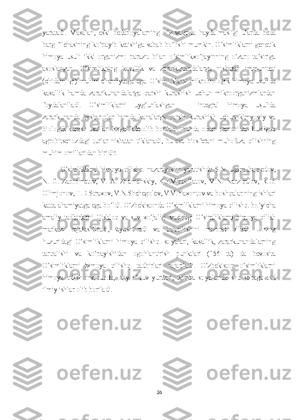 yaratadi.   Masalan,   eski   bedapoyalarning   o z   vaqtida   haydalmasligi   ularda   bedaʻ
barg filchasining ko payib ketishiga sabab bo lishi mumkin. O simliklarni genetik	
ʻ ʻ ʻ
himoya   usuli   ikki   organizm:   parazit   bilan   o simlikxo jayinning   o zaro   ta siriga	
ʻ ʻ ʻ ʼ
asoslangan.   O simlikning   kasallik   va   zararkunandalarga   nisbatan   immuniteti	
ʻ
(chidamligi) muhim ahamiyatga ega. O simliklarni mikrobiologik himoya usulida	
ʻ
kasallik   hamda   zararkunandalarga   qarshi   kurashish   uchun   mikroorganizmlardan
foydalaniladi.   O simliklarni   uyg unlashgan   —   integral   himoya   usulida	
ʻ ʻ
zararkunanda   hasharotlar   hamda   kanalarga   qarshi   kurashish   uchun   kimyoviy   va
biologik kurash usullari birgalikda olib boriladi. Bunda odam tomonidan buzilgan
agrobitsenozdagi   turlar   nisbatan   tiklanadi,   bu   esa   biosferani   muhofaza   qilishning
muhim omillaridan biridir.
O simliklarni   himoya   qilishq.   nazariyasini   yaratishda   S.N.   Lgimuhamedov,	
ʻ
N.   G.   Zaprometov,   V.   A.   Znamenskiy,   K.I.Mirpo latov,   M.N.   Narziqulov,   R.O.	
ʻ
Olimjonov, T.D.Straxov, V.N.Shchegolev, V.V.Yaxontov va boshqalar ning ishlari
katta ahamiyatga ega bo ldi. O zbekistonda O simliklarni himoya qilishq. bo yicha	
ʻ ʻ ʻ ʻ
amaliy   tadbirlarni   Qishloq   va   suv   xo jaligi   vazirligi   O simliklarni   himoya   qilish	
ʻ ʻ
markazi   rejalashtiradi,   uyushtiradi   va   bajarilishini   nazorat   qiladi.   U.ning
huzuridagi   O simliklarni   himoya   qilishq.   st-yalari,   kasallik,   zararkunandalarning	
ʻ
tarqalishi   va   ko payishidan   ogohlantirish   punktlari   (156   ta)   da   bevosita	
ʻ
O simliklarni   himoya   qilishq.   tadbirlari   bajariladi.   O zbekiston   o simliklarni	
ʻ ʻ ʻ
himoya   qilish   institutida,   oliy   o quv   yurtlari,   tajriba   st-yalarida   shu   sohaga   oid	
ʻ
ilmiy ishlar olib boriladi.
26 