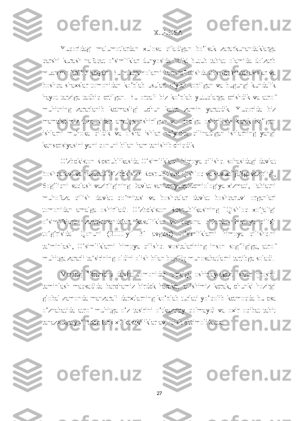 XULOSA
Yuqoridagi   malumotlardan   xulosa   qiladigan   bo’lsak   zararkunandaklarga
qarshi   kurash   nafaqat   o’simliklar   dunyosida   balki   butub   tabiat   olamida   dolzarb
muammo bo’lib kelgan. Bu muammolarni bartaraf etishda olimlar mutahasislar va
boshqa   shaxslar   tomonidan   ko’plab   usulari   o’ylab   topilgan   va   bugungi   kundalik
hayot   tarziga   tadbiq   ertilgan.   Bu   orqali   biz   ko’plab   yutuqlarga   erishdik   va   atrof
muhitning   zararlanib   ketmasligi   uchun   katta   zamin   yaratdik.   Yuqorida   biz
mamalatimiz   tomonidan   amalga   oshirilgan   va   omalga   oshirilishi   kerak   bo’lgan
ishlarni   muhoka   qildik   va   o’sha   ishlar   bo’yicha   qilinadigan   ishlarning   yangi
kansepsiyasini yani qonuni bilan ham tanishib chiqdik 
O zbekiston Respublikasida O simliklarni himoya qilishq. sohasidagi davlatʻ ʻ
boshqaruvi va nazorati O zbekiston Respublikasi Qishloq va suv xo jaligi vazirligi,	
ʻ ʻ
Sog liqni   saqlash   vazirligining   Davlat   sanitariyaepidemiologiya   xizmati,   Tabiatni	
ʻ
muhofaza   qilish   davlat   qo mitasi   va   boshqalar   davlat   boshqaruvi   organlari	
ʻ
tomonidan   amalga   oshiriladi.   O zbekiston   Respublikasining   "Qishloq   xo jaligi	
ʻ ʻ
o simliklarini   zararkunandalar,   kasalliklar   va   begona   o tlardan   himoya   qilish	
ʻ ʻ
to g risida"   Qonuni   (2000-yil   31   avgust)   O simliklarni   himoya   qilishq.ni
ʻ ʻ ʻ
ta minlash,   O simliklarni   himoya   qilishq.   vositalarining   inson   sog ligiga,   atrof
ʼ ʻ ʻ
muhitga zararli ta sirining oldini olish bilan bog liq munosabatlarni tartibga soladi.	
ʼ ʻ
Mening   fikrimcha   davlat   tomonidan   amalga   oshirlayotgan   ishlar   ijrosini
taminlash   maqsadida   barchamiz   birdek   harakat   qilishimiz   kerak,   chunki   hozirgi
global   zamonda   manzarali   darxtlarning   ko’plab   turlati   yo’qolib   ketmoqda   bu   esa
o’znabatida   atrof   muhitga   o’z   tasirini   o’tkazmay   qolmaydi   va   oxir   oqibat   tabit
tanazzulga yo’l tutib turli xil kasaklliklar avj olish ehtimoli katta. 
27 