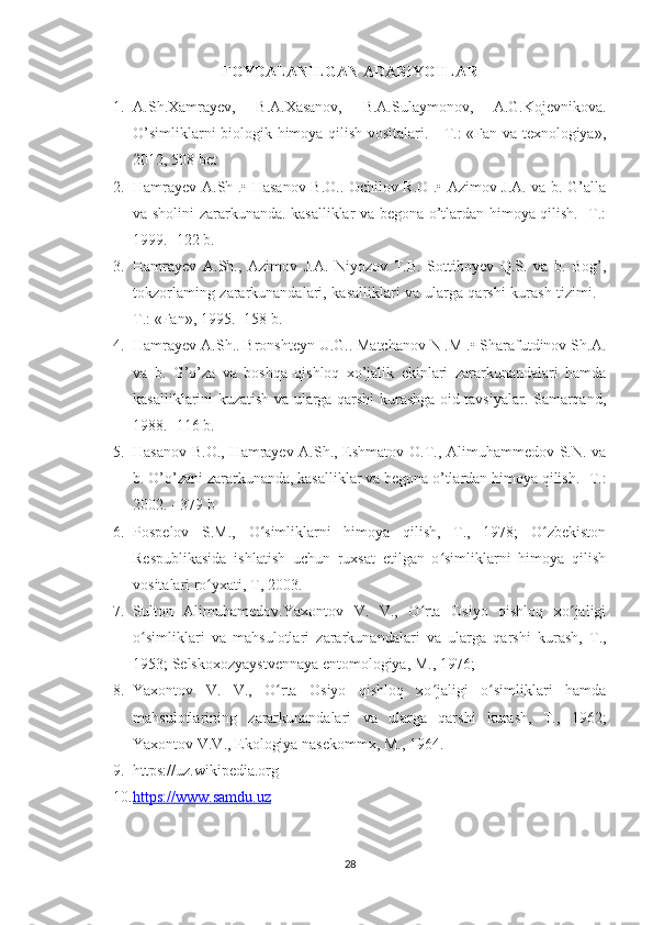 FOYDALANILGAN ADABIYOTLAR
1. A.Sh.Xamrayev,   B.A.Xasanov,   B.A.Sulaymonov,   A.G.Kojevnikova.
O’simliklarni biologik himoya qilish vositalari. - T.: «Fan va texnologiya»,
2012, 508 bet
2. Hamrayev A.Sh .• Hasanov B.O.. Ochilov R.O .• Azimov J.A. va b. G’alla
va sholini zararkunanda. kasalliklar va begona o’tlardan himoya qilish. -T.:
1999. -122 b.
3. Hamrayev   A.Sh.,   Azimov   J.A.   Niyozov   T.B.   Sottiboyev   Q.S.   va   b.   Bog’,
tokzorlaming zararkunandalari, kasalliklari va ularga qarshi kurash tizimi. -
T.: «Fan», 1995. -158 b. 
4. Hamrayev A.Sh.. Bronshteyn U.G.. Matchanov N .M .• Sharafutdinov Sh.A.
va   b.   G’o’za   va   boshqa   qishloq   xo’jalik   ekinlari   zararkunandalari   hamda
kasalliklarini kuzatish va ularga qarshi kurashga oid tavsiyalar. Samarqand,
1988. -116 b.  
5. Hasanov B.O., Hamrayev A.Sh., Eshmatov O.T., Alimuhammedov S.N. va
b. O’o’zani zararkunanda, kasalliklar va begona o’tlardan himoya qilish. -T.:
2002. - 379 b
6. Pospelov   S.M.,   O simliklarni   himoya   qilish,   T.,   1978;   O zbekistonʻ ʻ
Respublikasida   ishlatish   uchun   ruxsat   etilgan   o simliklarni   himoya   qilish	
ʻ
vositalari ro yxati, T, 2003.	
ʻ
7. Sulton   Alimuhamedov.Yaxontov   V.   V.,   O rta   Osiyo   qishloq   xo jaligi	
ʻ ʻ
o simliklari   va   mahsulotlari   zararkunandalari   va   ularga   qarshi   kurash,   T.,	
ʻ
1953; Selskoxozyaystvennaya entomologiya, M., 1976; 
8. Yaxontov   V.   V.,   O rta   Osiyo   qishloq   xo jaligi   o simliklari   hamda	
ʻ ʻ ʻ
mahsulotlarining   zararkunandalari   va   ularga   qarshi   kurash,   T.,   1962;
Yaxontov V.V., Ekologiya nasekommx, M., 1964.
9. https://uz.wikipedia.org
10. https://www.samdu.uz   
28 