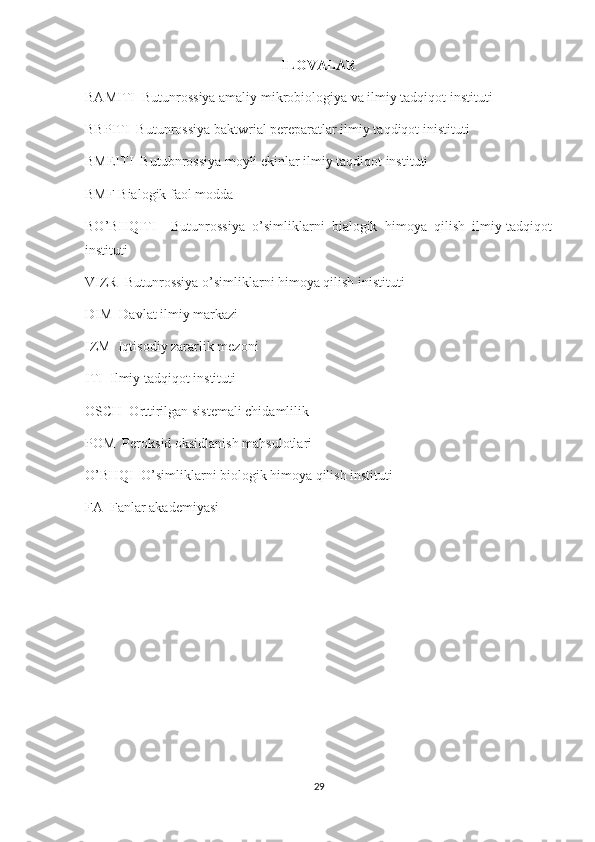 ILOVALAR
BAMITI  Butunrossiya amaliy mikrobiologiya va ilmiy tadqiqot instituti 
BBPITI  Butunrossiya baktwrial pereparatlar ilmiy taqdiqot inistituti 
BMEITI  Butubnrossiya moyli ekinlar ilmiy taqdiqot instituti 
BMF Bialogik faol modda
BO’BHQITI     Butunrossiya   o’simliklarni   bialogik   himoya   qilish   ilmiy-tadqiqot
instituti 
VIZR  Butunrossiya o’simliklarni himoya qilish inistituti 
DIM  Davlat ilmiy markazi 
IZM  Iqtisodiy zararlik mezoni 
ITI  Ilmiy tadqiqot instituti 
OSCH  Orttirilgan sistemali chidamlilik 
POM  Peroksid oksidlanish mahsulotlari 
O’BHQI  O’simliklarni biologik himoya qilish instituti 
FA  Fanlar akademiyasi 
29 