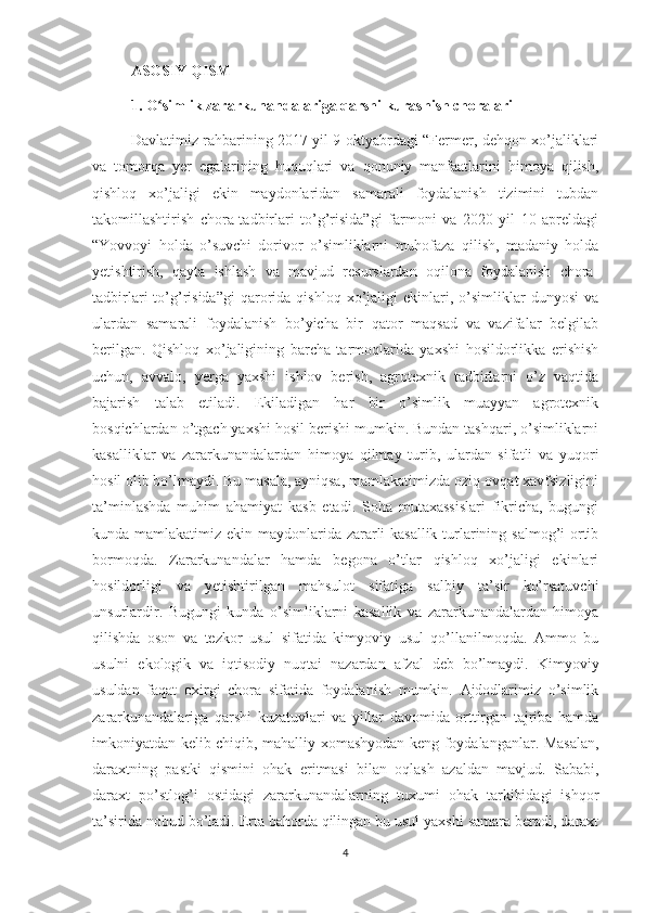 ASOSIY QISM
1. O simlik zararkunandalariga qarshi kurashish choralariʻ
Davlatimiz rahbarining 2017 yil 9 oktyabrdagi “Fermer, dehqon xo’jaliklari
va   tomorqa   yer   egalarining   huquqlari   va   qonuniy   manfaatlarini   himoya   qilish,
qishloq   xo’jaligi   ekin   maydonlaridan   samarali   foydalanish   tizimini   tubdan
takomillashtirish   chora-tadbirlari   to’g’risida”gi   farmoni   va   2020   yil   10   apreldagi
“Yovvoyi   holda   o’suvchi   dorivor   o’simliklarni   muhofaza   qilish,   madaniy   holda
yetishtirish,   qayta   ishlash   va   mavjud   resurslardan   oqilona   foydalanish   chora-
tadbirlari   to’g’risida”gi   qarorida   qishloq   xo’jaligi   ekinlari,  o’simliklar   dunyosi   va
ulardan   samarali   foydalanish   bo’yicha   bir   qator   maqsad   va   vazifalar   belgilab
berilgan.   Qishloq   xo’jaligining   barcha   tarmoqlarida   yaxshi   hosildorlikka   erishish
uchun,   avvalo,   yerga   yaxshi   ishlov   berish,   agrotexnik   tadbirlarni   o’z   vaqtida
bajarish   talab   etiladi.   Ekiladigan   har   bir   o’simlik   muayyan   agrotexnik
bosqichlardan o’tgach yaxshi hosil berishi mumkin. Bundan tashqari, o’simliklarni
kasalliklar   va   zararkunandalardan   himoya   qilmay   turib,   ulardan   sifatli   va   yuqori
hosil olib bo’lmaydi. Bu masala, ayniqsa, mamlakatimizda oziq-ovqat xavfsizligini
ta’minlashda   muhim   ahamiyat   kasb   etadi.   Soha   mutaxassislari   fikricha,   bugungi
kunda mamlakatimiz ekin maydonlarida zararli  kasallik  turlarining salmog’i  ortib
bormoqda.   Zararkunandalar   hamda   begona   o’tlar   qishloq   xo’jaligi   ekinlari
hosildorligi   va   yetishtirilgan   mahsulot   sifatiga   salbiy   ta’sir   ko’rsatuvchi
unsurlardir.   Bugungi   kunda   o’simliklarni   kasallik   va   zararkunandalardan   himoya
qilishda   oson   va   tezkor   usul   sifatida   kimyoviy   usul   qo’llanilmoqda.   Ammo   bu
usulni   ekologik   va   iqtisodiy   nuqtai   nazardan   afzal   deb   bo’lmaydi.   Kimyoviy
usuldan   faqat   oxirgi   chora   sifatida   foydalanish   mumkin.   Ajdodlarimiz   o’simlik
zararkunandalariga   qarshi   kuzatuvlari   va   yillar   davomida   orttirgan   tajriba   hamda
imkoniyatdan kelib chiqib, mahalliy xomashyodan keng foydalanganlar. Masalan,
daraxtning   pastki   qismini   ohak   eritmasi   bilan   oqlash   azaldan   mavjud.   Sababi,
daraxt   po’stlog’i   ostidagi   zararkunandalarning   tuxumi   ohak   tarkibidagi   ishqor
ta’sirida nobud bo’ladi. Erta bahorda qilingan bu usul yaxshi samara beradi, daraxt
4 