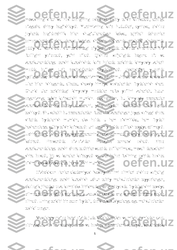 mevasining   sifati   va   hosildorligining   oshishiga   ijobiy   ta’sir   ko’rsatadi,   atrofga
o’zgacha   chiroy   bag’ishlaydi.   Yurtimizning   ko’p   hududlari,   ayniqsa,   qishloq
joylarda   bog’dorchilik   bilan   shug’ullanadigan   keksa,   tajribali   dehqonlar
tomorqalaridagi   ekin,   daraxt   bargiga   shiracha   tushganda   ertalabki   shabnamda
oddiy   kul   sepishadi.   Kul   tarkibidagi   o’yuv chi   modda   ta’sirida   shira   bitlari   o’z
faolligini   yo’qotadi,   ya’ni   o’ladi.   Qishloq   xo’jaligida   begona   o’t   va
zararkunandalarga   qarshi   kurashishda   ko’p   holatda   tarkibida   kimyoviy   zaharli
modda   bo’lgan   turli   pestitsidlardan   foydalaniladi.   Pestitsidlar,   yuqorida
aytilganidek, birinchidan,  inson organizmi  va atrof-  muhit  uchun  zararli  sanaladi.
Ular   bilan   ishlaganda,   albatta,   shaxsiy   himoya   vositalaridan   foydalanish   shart.
Chunki   ular   tarkibidagi   kimyoviy   moddalar   nafas   yo’lini   zaharlab,   butun
organizmga   ta’sir   ko’rsatishi   mumkin.   Ikkinchidan,   bu   kimyoviy   preparatlar
zararkunandalarning   tabiiy   dushmani,   ya’ni   foydali   hasharotlarni   ham   qirib
tashlaydi. Shu sababli bu preparatlardan faqat o’ta zararlangan joyga so’nggi chora
sifatida   foydalanish   mumkin,   aks   holda   u   ham   o’simlikka,   ham   foydali
hasharotlarga salbiy ta’sir ko’rsatadi: uni umumiy holda qo’llash tavsiya etilmaydi.
Uchinchidan, ushbu kimyoviy preparatning narxi qimmat, iqtisodiy jihatdan zarar
keltiradi.   Pirovardida   o’z-o’zidan   mahsulot   tannarxi   oshadi.   Biroq
zararkunandalarga qarshi chora-tadbirlar vaqtida qo’llanilmasa, mevali daraxtlarni
shira   bosadi,   bit   va   kanalar   ko’payadi   va   ular   bahor   faslining   oxirida   boshqa
o’simlik va sabzavotlarga ham o’tishi mumkin.
O’zbekiston   Fanlar   akademiyasi   Navoiy   bo’limi   olimlari   qishloq   xo’jaligi
zararkunandalariga   qarshi   kurashish   uchun   tabiiy   mahsulotlardan   tayyorlangan,
ekologik jihatdan toza kompleks birikmadan keng miqyosda foydalanishni tavsiya
qilmoqda.   Uzoq   yillik   tajriba   va   kuzatuvlar   asosida   eng   samarali   birikma   tanlab
olinadi. Uning tarkibi bir qator foydali, dorivor xususiyatlarga ega mahsulotlardan
tashkil topgan.
Masalan, yong’oq bargi o’zida juda ko’plab makro va mikro, jumladan azot,
oltingugurt,   fosfor,   magniy,   temir   va   boshqa   elementlarni   saqlaydi,   shuningdek,
5 