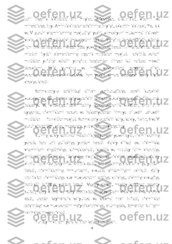 turli   organik   kislotalar,   efir   moylar,   glikozidlar,   alkaloid lar,   vitamin   va
minerallarga  boy.  Aminokislotalar  tarkibining  boyligi,  askorbin   kislotasi,  Ye,   RR
va   V   guruhi   vitaminlarining   mavjudligi   yashil   xomashyoni   mukammal   tiklovchi
vosita   sifatida   foydalanish   imkoniyatini   beradi.   Yong’oq   barglari   o’g’it   sifatida
ham   boshqa   barglarga   nisbatan   juda   yaxshi   samara   beradi.   Uning   tarkibida   katta
miqdori   foydali   elementlarning   organik   moddalari   mavjud.   Tarkibida   zaharli
moddalar   yo’qligi   sababli   yong’oq   barglaridan   olingan   kul   nafaqat   mevali
daraxtlarni,   balki   yumshoq   va   injiq   sabzavotlarni   parvarish   qilish,
zararkunandalarga   qarshi   kurashda   ham   yaxshi   samara   beradigan   tabiiy   o’g’it
sirasiga kiradi.
Sarimsoqpiyoz   tarkibidagi   allitsin   zamburug’larga   qarshi   kurashish
xususiyatiga   ega.   Sarimsoqpiyoz   tarkibi   dorivor   xususiyatiga   ega   bo’lib,   unda
bakteriya   va   viruslarga   qarshi   tabiiy   kurashuvchanlik   xossalari,   aniq   qilib
aytganda,   o’simliklarni   parazit   va   bakteriyalardan   himoya   qiluvchi   uchuvchi
moddalar — fitonsidlar mavjud. Sarimsoqpiyoz tarkibi kaliy, kalsiy, fosfor, S va V
guruh vitaminlari, selen, marganets, yod va efir moylarga boy.
Kulning kalsiy karbonati metabolik jarayonlarni yaxshilaydi, o’simlik larning
yanada   barq   urib   gullashiga   yordam   beradi.   Kalsiy   silikati   esa   o’simlikka
vitaminlarni   singdirishga   ko’maklashadi,   kasallik   va   noqulay   iqlim   sharoitiga
chidamliligini   oshiradi.   Ildizlarning   rivojlanishi   va   o’sishini   tezlashtiradi.   Kalsiy
xloridi   fotosintez   jarayonida   ishtirok   etadi,   fermentlarning   shakllanishiga   yordam
beradi,   o’simliklarning   immunitetini,   sovuqqa   chidamliligini   oshiradi.   Kaliy
ortofosfati   o’simliklarga   suv   muvozanatini   tartibga   solishga,   qishning   sovug’iga
bardoshli   bo’lishga   yordam   beradi.   Magniy   silikati,   magniy   karbonati,   magniy
sulfati, nat riy xloridi va natriy ortofosfatlari uglevodlarni shakllantirishda ishtirok
etadi,   ulardan   keyinchalik   sellyuloza   va   kraxmal   hosil   bo’ladi,   o’simliklar
tarkibidagi suv muvozanatini me’yorlashtirishga, shuningdek, fermentlar faolligini
oshirishga hissa qo’shadi.
Bunday misollarni yana ko’plab keltirish mumkin.
6 