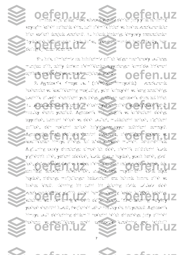 Tomorqa xo’jaligidagi meva-sabzavot va poliz ekinlari joriy yilda bahorning
seryog’in   kelishi   oqibatida   shira,   turli   o’simlik   bitlari   va   boshqa   zararkunandalar
bilan   sezilarli   darajada   zararlandi.   Bu   holatda   birdaniga   kimyoviy   preparatlardan
foydalanish   bir   tomondan   foyda   bo’lsa,   ikkinchi   tomondan   ham   iqtisodiy,   ham
ekologik jihatdan zararlidir.
Shu bois, olimlarimiz ota-bobolarimiz qo’llab kelgan noan’anaviy usullarga
murojaat   qilib,   tabiiy   dorivor   o’simliklardan   tayyorlangan   kompleks   birikmani
tajribada sinab ko’rdi va samarali natijalarga  erishdi.
2.   Agrotexnik   himoya   usuli   (o simliklar   himoyasida)   –   zararkunandaʻ
hasharotlar   va   kasalliklarning   mavjudligi,   yalpi   ko payishi   va   keng   tarqalishiga	
ʻ
tusqinlik   qiluvchi   sharoitlarni   yara-tishga   qaratilgan   agrotexnik   chora-tad-birlar.
Bu   usulda   zararkunandalarning   qishlashi,   yashab   qolishi   va   rivojlanishi   uchun
noqulay   sharoit   yaratiladi.   Agrotexnik   h-U-   urug lik   va   ko chatlarni   ekishga
ʻ ʻ
tayyorlash,   tuproqni   ishlash   va   ekish   usullari,   muddatlarini   tanlash,   o g itlarni	
ʻ ʻ
qo llash,   ekin   navlarini   tanlash   bo yicha   muayyan   tadbirlarni   qamraydi.	
ʻ ʻ
Agrotexnika   orqali   ekologik   sharoitni   o zgartirib,   o simliklarni   hasharot   va	
ʻ ʻ
kasalliklardan   himoya   qilishga   faol   ta’sir   ko rsatish   mumkin.   Dehqonchilikda	
ʻ
A.g .u.ning   asosiy   choralariga:   almash-lab   ekish,   o simlik   qoldiqlarini   kuzda	
ʻ ʻ
yig ishtirib   olish,   yerlarni   tekislash,   kuzda   chuqur   haydash,   yaxob   berish,   gizel-
ʻ
lash, g o za, makkajo xori va boshqa o simliklar qator oralariga ishlov berish, dala	
ʻ ʻ ʻ ʻ
atrofidagi   daraxtlarni   parvarishlash,   urug lik   beda   maydonlarini   kuzda   qayta	
ʻ
haydash,   pichanga   mo ljallangan   bedazorlarni   erta   bahorda   borona   qilish   va	
ʻ
boshqa   kiradi.   Ekinning   bir   turini   bir   dalaning   o zida   uzluksiz   ekish	
ʻ
zararkunandalarning   yig ilib   qolishi   hamda   ularning   keskin   ko payib   ketishiga	
ʻ ʻ
sabab   bo ladi.   Ekinlarning   almashib   ekilishi   zararku-167nandalarning   me’yoriy	
ʻ
yashash sharoitini buzadi, rivojlanishi uchun noqulay sha-roit yaratadi. Agrotexnik
himoya   usuli   ekinlarining   chidam-li   navlarini   ishlab   chiqarishga   joriy   qilinishi
hasharot   va   kasalliklarga   qarshi   agrotexnik   kurashning   eng   istiqbolli
7 