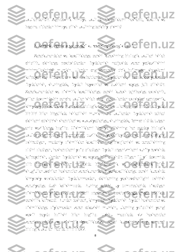 usullaridandir.   Agrotexnik   himoya   usuli   u.   o simliklarni   hasharot,   kasallik   vaʻ
begona o tlardan himoya qilish usulining tarkibiy qismidi  	
ʻ
3. Zararkunandalarga qarshi kurashning biologik usuli. 
Zararkunandalar   va   kasalliklarga   qarshi   kurashning   biologik   usullari   ishlab
chiqilib,   ekinlarga   pestitsidlardan   foydalanish   natijasida   zarar   yetkazilishini
minimallashtirish   mumkin.   Ulardan   eng   samaralisi   tirik   bo’lmagan   shaxslarni
ko’paytirish,   fitonsidlar   va   biobaitlardan   foydalanish,   entobakteriyalardan
foydalanish,   shuningdek,   foydali   hayvonlar   va   qushlarni   saytga   jalb   qilishdir.
Zararkunandalar   va   o’simlik   kasalliklariga   qarshi   kurash   tajribasiga   asoslanib,
yillar davomida bir qancha usullar ishlab chiqilgan. Ulardan asosiylari agrotexnik,
kimyoviy, mexanik va murakkab biologik usullardir. Ularning har biri tanlab yoki
bir-biri   bilan   birgalikda   ishlatilishi   mumkin.   Bu   usullardan   foydalanish   tabiati
ekinlarni etishtirish sharoitlari va xususiyatlariga, shuningdek, fermer oldida turgan
aniq   vazifalarga   bog’liq.   O’simliklarni   himoya   qilishning   har   qanday   biologik
usullarining   mohiyati   tuproqning   tuzilishini   yaxshilaydigan   va   unumdorligini
oshiradigan,   madaniy   o’simliklar   kasalliklarining   rivojlanishi   va   tarqalishining
oldini oladigan, hasharotlarni yo’q qiladigan foydali organizmlarni sun’iy ravishda
ko’paytirish, ulardan foydalanish va saytga jalb qilishdir. O’tgan 10 yil davomida
olib   borilgan   izlanishlar   natijasida   bog’dorchilik   va   bog’dorchilik   bilan
shug’ullanuvchilar   hasharotlar   zararkunandalari   va   kasalliklariga   qarshi   kurashda
kimyoviy   vositalardan   foydalanmasdan,   ekinlarning   yashovchanligini   oshirish
zaruriyatiga   duch   kelishmoqda.   Buning   sababi,   uy   tomorqalarida   o’sadigan
o’simliklarni   yo’q   qiladigan   zararli   organizmlar   pestitsidlarga   ajoyib   tezlikda
qarshilik ko’rsatdi. Bundan tashqari, kimyodan foydalanish foydali hasharotlar va
o’simliklarga   o’ylamasdan   zarar   etkazishi   mumkin,   ularning   yo’qolishi   yangi
xavfli   paydo   bo’lishi   bilan   bog’liq.   Ushbu   maqolada   siz   hasharotlar
zararkunandalari   va   o’simlik   kasalliklariga   qarshi   kurashning   eng   samarali
biologik usullari haqida bilib olasiz. 
8 