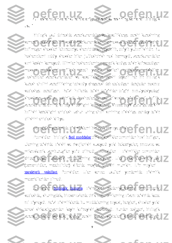 4. Hasharotlar zararkunandalariga qarshi  kurashning samarali biologik
usuli
Biologik   usul   doirasida   zararkunandalar   va   kasalliklarga   qarshi   kurashning
samarali usullaridan biri xavfli zararkunandalarning maxsus tanlangan, yashovchan
bo’lmagan shaxslari laboratoriya sharoitida ko’paytirilib, qo’yib yuborilishidir. Bu
hasharotlarni   oddiy   shaxslar   bilan   juftlashtirish   nasl   bermaydi,   zararkunandalar
soni keskin kamayadi. Olimlar hasharotlarning genetik kodiga ta’sir ko’rsatadigan
maxsus   moddalarni   qo’llash   orqali   yanada   sezilarli   natijalarga   erishdilar.
Hasharotlar   zararkunandalari   va   kasalliklariga   qarshi   deyarli   har   bir   biologik
kurash   aholini   zararlilikning   iqtisodiy   chegarasi   deb   ataladigan   darajadan   pastroq
saqlashga   qaratilgan.   Ba’zi   hollarda   ta’sir   to’g’ridan-to’g’ri   populyatsiyadagi
shaxslarga   amalga   oshiriladi,   boshqalarida   esa   bilvosita   ta’sir   hosil   bo’lib,
zararkunandalarning ko’payish tezligini kamaytiradi. Voqea qaysi guruhga tegishli
bo’lishi   kerakligini   aniqlash   uchun   uning   aholi   sonining   o’sishiga   qanday   ta’sir
qilishini aniqlash kifoya.
Fitonsidlar yordamida o’simliklarni biologik himoya qilish
Fitonsidlar - biologik  faol moddalar  tirik o’simliklar tomonidan hosil bo’lgan,
ularning   ta’sirida   o’sishi   va   rivojlanishi   susayadi   yoki   bakteriyalar,   protozoa   va
mikroskopik   zamburug’lar   yo’q   qilinadi.   Fitonsidlar   -   o ’ simliklar   tomonidan
chiqariladigan   uchuvchi   moddalarning   fraktsiyalari .   Ular   birikmalar   majmuasi
( terpenoidlar ,   metabolitlar )   sifatida   mavjud   bo ’ lishi   mumkin .   Efir   moylari   -
xarakterli   vakillari   fitonsidlar.   Ular   sanoat   usullari   yordamida   o’simlik
materiallaridan olinadi.
Fitonsidlar   biologik   himoya   o’simliklar   madaniyatlarning   immunitetini
saqlashda,   shuningdek,   biotsenozlarda   tirik   organizmlarning  o’zaro  ta’sirida   katta
rol  o’ynaydi.  Ba’zi  o’simliklarda  bu  moddalarning  poyasi,  barglari,  shoxlari  yoki
tanasi   shikastlangandan   keyin   ko’payishi   kuzatiladi.   Bundan   tashqari,   biologik
zararkunandalar   va   kasalliklarga   qarshi   kurash   vositalari   sifatida   ishlatiladigan
9 