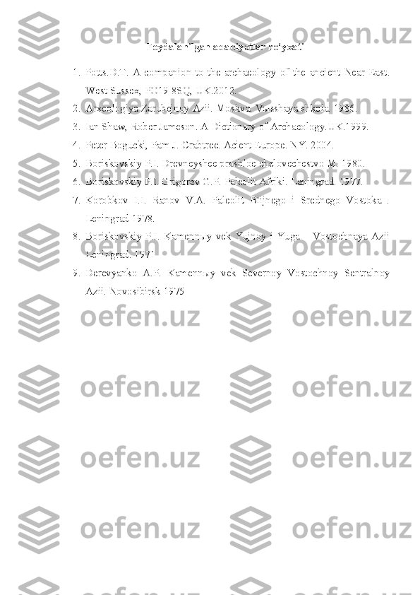 Foydalanilgan adabiyotlar ro‘yxati
1. Potts.D.T.   A   companion   to   the   archaeology   of   the   ancient   Near   East .
West Sussex, PO19 8SQ, UK .2012.
2. Arxeologiya Zarubejnoy Azii. Moskva. Vыsshaya shkola. 1986.
3. Ian Shaw, Rober Jameson. A Dictionary of Archaeology.UK.1999.
4. Peter Bogucki, Pam J. Crabtree. Acient Europe. NY. 2004.
5. Boriskovskiy P.I. Drevneyshee proshloe chelovechestvo M. 1980. 
6. Boriskovskiy P.I. Grigorev G.P. Paleolit Afriki.  Leningrad. 1977.
7. Korobkov   I.I.   Ranov   V.A.   Paleolit   Blijnego   i   Srednego   Vostoka   .
Leningrad 1978. 
8. Boriskovskiy  P.I. Kamennыy  vek  Yujnoy i Yuga  – Vostochnaya  Azii
Leningrad. 1971 
9. Derevyanko   A.P.   Kamenn ы y   vek   Severnoy   Vostochnoy   Sentralnoy
Azii.  Novosibirsk 1975  