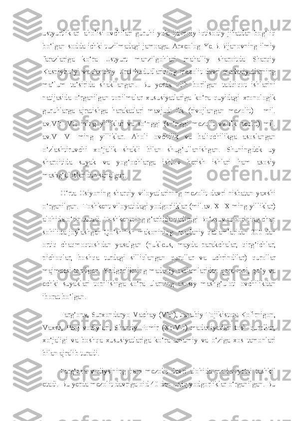 ustyurtliklar   aholisi ovchilari guruhi yoki ijtimoiy-iqtisodiy jihatdan bog‘liq
bo‘lgan sodda ichki tuzilmadagi jamoaga. Arxeolog Ye.B.Bijanovning ilmiy
farazlariga   ko‘ra   Ustyurt   manzilgohlari   mahalliy   sharoitda   Sharqiy
Kaspiybo‘yi   va   Janubiy   Ural   hududlarining   mezolit   davri   madaniyatlarning
ma’lum   ta’sirida   shakllangan.   Bu   yerda   olib   borilgan   tadqiqot   ishlarini
natijasida   o‘rganilgan   topilmalar   xususiyatlariga   ko‘ra   quyidagi   xronologik
guruhlarga   ajratishga   harakatlari   mavjud:   ilk   (rivojlangan   mezolit)   -   mil.
av.VIII-VII   ming   yilliklar   va   so‘nggi   (so‘nggi   mezolit   va   ilk   neolit)   mil.
av.VII-VI   ming   yilliklar.   Aholi   ovchilik   va   baliqchilikga   asoslangan
o‘zlashtiruvchi   xo‘jalik   shakli   bilan   shug‘ullanishgan.   Shuningdek   uy
sharoitida   suyak   va   yog‘ochlarga   ishlov   berish   ishlari   ham   asosiy
mashg‘ulotlaridan sanalgan. 
O‘rta   Osiyoning   sharqiy   viloyatlarining   mezolit   davri   nisbatan   yaxshi
o‘rganilgan.  Toshkent viloyatidagi yodgorliklar (mil.av. X-IX ming yilliklar)
alohida o‘rin tutadi. Toshkentning g‘arbida qadimgi Bo‘zsuv anhorining chap
sohilida  joylashgan   Qo‘shilish   makonining     madaniy   qatlamlaridan   200  dan
ortiq   chaqmoqtoshdan   yasalgan   (nukleus,   mayda   parakchalar,   qirg‘ichlar,
pichoqlar,   boshqa   turdagi   silliqlangan   qurollar   va   uchrindilar)   qurollar
majmuasi topilgan. Yodgorlikning madaniy qatlamlaridan qora mol, qo‘y va
echki   suyaklari   topilishiga   ko‘ra   ularning   asosiy   mashg‘uloti   ovchilikdan
iborat bo‘lgan.
Farg‘ona, Surxondaryo-Machay (VIII), Janubiy Tojikiston: Kofirnigon,
Vaxsh,   Panj   vodiylari,   Sharqiy   Pomir   (XI-VII)   madaniyatlari   tosh   qurollar,
xo‘jaligi   va   boshqa   xususiyatlariga   ko‘ra   umumiy   va   o‘ziga   xos   tamonlari
bilan ajralib turadi. 
Farg‘ona   vodiysining   ham   mezolit   davri   alohida   madaniyatni   tashkil
etadi. Bu yerda mezolit davriga oid 40 dan ortiq yodgorliklar o‘rganilgan. Bu 