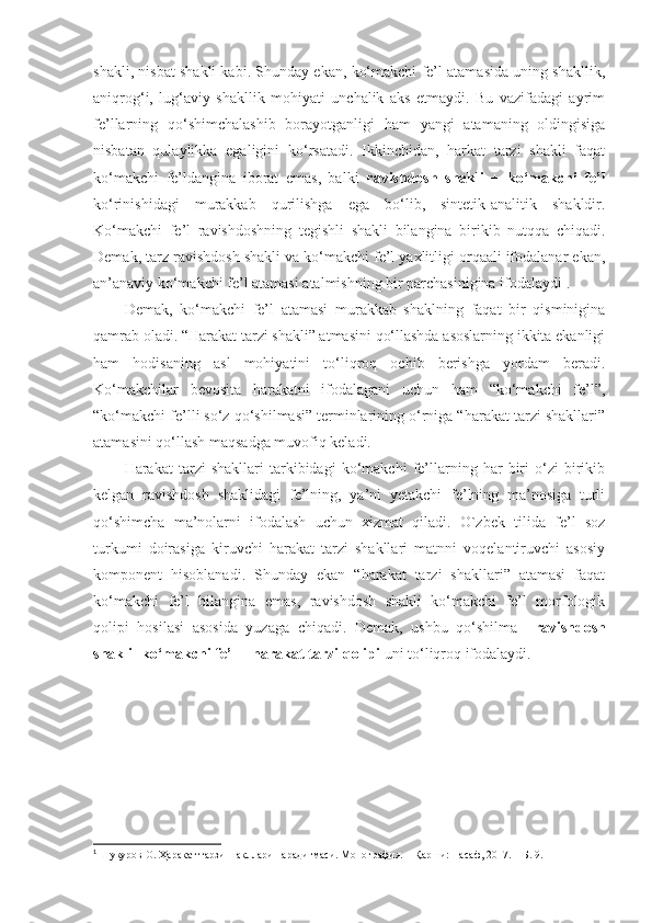 shakli, nisbat shakli kabi. Shunday ekan, ko‘makchi fe’l atamasida uning shakllik,
aniqrog‘i,   lug‘aviy   shakllik   mohiyati   unchalik   aks   etmaydi.   Bu   vazifadagi   ayrim
fe’llarning   qo‘shimchalashib   borayotganligi   ham   yangi   atamaning   oldingisiga
nisbatan   qulaylikka   egaligini   ko‘rsatadi.   Ikkinchidan,   harkat   tarzi   shakli   faqat
ko‘makchi   fe’ldangina   iborat   emas,   balki   ravishdosh   shakli   +   ko‘makchi   fe’l
ko‘rinishidagi   murakkab   qurilishga   ega   bo‘lib,   sintetik-analitik   shakldir.
Ko‘makchi   fe’l   ravishdoshning   tegishli   shakli   bilangina   birikib   nutqqa   chiqadi.
Demak, tarz ravishdosh shakli va ko‘makchi fe’l yaxlitligi orqaali ifodalanar ekan,
an’anaviy ko‘makchi fe’l atamasi atalmishning bir parchasinigina ifodalaydi 1
.
Demak,   ko‘makchi   fe’l   atamasi   murakkab   shaklning   faqat   bir   qisminigina
qamrab oladi. “Harakat tarzi shakli” atmasini qo‘llashda asoslarning ikkita ekanligi
ham   hodisaning   asl   mohiyatini   to‘liqroq   ochib   berishga   yordam   beradi.
Ko‘makchilar   bevosita   harakatni   ifodalagani   uchun   ham   “ko‘makchi   fe’l”,
“ko‘makchi fe’lli so‘z qo‘shilmasi” terminlarining o‘rniga “harakat tarzi shakllari”
atamasini qo‘llash maqsadga muvofiq keladi.
Harakat   tarzi   shakllari   tarkibidagi   ko‘makchi   fe’llarning   har   biri   o‘zi   birikib
kelgan   ravishdosh   shaklidagi   fe’lning,   ya’ni   yetakchi   fe’lning   ma’nosiga   turli
qo‘shimcha   ma’nolarni   ifodalash   uchun   xizmat   qiladi.   O`zbek   tilida   fe’l   soz
turkumi   doirasiga   kiruvchi   harakat   tarzi   shakllari   matnni   voqelantiruvchi   asosiy
komponent   hisoblanadi.   Shunday   ekan   “harakat   tarzi   shakllari”   atamasi   faqat
ko‘makchi   fe’l   bilangina   emas,   ravishdosh   shakli+ko‘makchi   fe’l   morfologik
qolipi   hosilasi   asosida   yuzaga   chiqadi.   Demak,   ushbu   qo‘shilma     ravishdosh
shakli+ko‘makchi fe’l = harakat tarzi qolipi  uni to‘liqroq ifodalaydi.
 
1
  Шукуров О. Ҳаракат тарзи шакллари парадигмаси. Монография. – Қарши: Насаф, 2017. – Б. 9. 