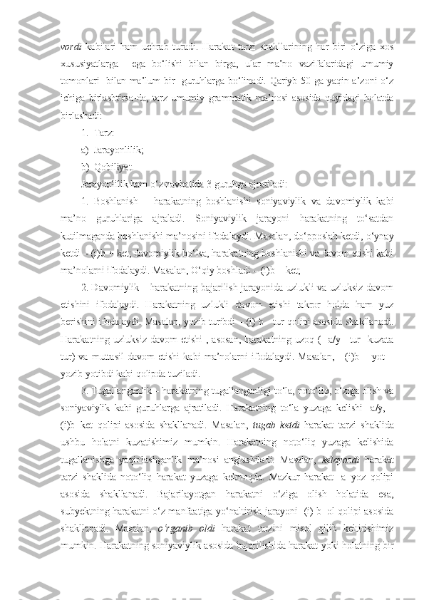 vordi   kabilari   ham   uchrab   turadi.   Harakat   tarzi   shakllarining   har   biri   o‘ziga   xos
xususiyatlarga     ega   bo‘lishi   bilan   birga,   ular   ma’no   vazifalaridagi   umumiy
tomonlari   bilan ma’lum bir   guruhlarga bo‘linadi. Qariyb 50 ga yaqin a’zoni o‘z
ichiga   birlashtirsa-da,   tarz   umumiy   grammatik   ma’nosi   asosida   quyidagi   holatda
birlashadi:
1. Tarz:
a) Jarayonlilik;
b) Qobiliyat.
Jarayonlilik ham o‘z navbatida 3 guruhga ajratiladi:
1.   Boshlanish   –   harakatning   boshlanishi   soniyaviylik   va   davomiylik   kabi
ma’no   guruhlariga   ajraladi.   Soniyaviylik   jarayoni   harakatning   to‘satdan
kutilmaganda boshlanishi ma’nosini ifodalaydi. Masalan, do‘pposlab ketdi, o‘ynay
ketdi – (i)b + ket; davomiylik bo‘lsa, harakatning boshlanishi va davom etishi kabi
ma’nolarni ifodalaydi. Masalan, O‘qiy boshladi – (i)b + ket; 
2. Davomiylik – harakatning bajarilish jarayonida uzlukli va uzluksiz davom
etishini   ifodalaydi.   Harakatning   uzlukli   davom   etishi   takror   holda   ham   yuz
berishini ifodalaydi. Masalan, yozib turibdi – (i) b - tur qolipi asosida shakllanadi.
Harakatning uzluksiz  davom  etishi   , asosan,  harakatning  uzoq (-  a/y+  tur-  kuzata
tur)   va   muttasil   davom   etishi   kabi   ma’nolarni   ifodalaydi.   Masalan,   -   (i)b   +   yot   –
yozib yotibdi kabi qolipda tuziladi.
3. Tugallanganlik – harakatning tugallanganligi to‘la, noto‘liq, o‘ziga olish va
soniyaviylik   kabi   guruhlarga   ajratiladi.   Harakatning   to‘la   yuzaga   kelishi   -a/y,   -
(i)b+ket   qolipi   asosida   shakllanadi.   Masalan,   tugab   ketdi   harakat   tarzi   shaklida
ushbu   holatni   kuzatishimiz   mumkin.   Harakatning   noto‘liq   yuzaga   kelishida
tugallanishga   yaqinlashganlik   ma’nosi   anglashiladi.   Masalan,   kelayozdi   harakat
tarzi   shaklida   noto‘liq   harakat   yuzaga   kelmoqda.   Mazkur   harakat   -a+yoz   qolipi
asosida   shakllanadi.   Bajarilayotgan   harakatni   o‘ziga   olish   holatida   esa,
subyektning harakatni o‘z manfaatiga yo‘naltirish jarayoni -(i) b+ol qolipi asosida
shakllanadi.   Masalan,   o‘rganib   oldi   harakat   tarzini   misol   qilib   keltirishimiz
mumkin. Harakatning soniyaviylik asosida bajarilishida harakat yoki holatning bir 